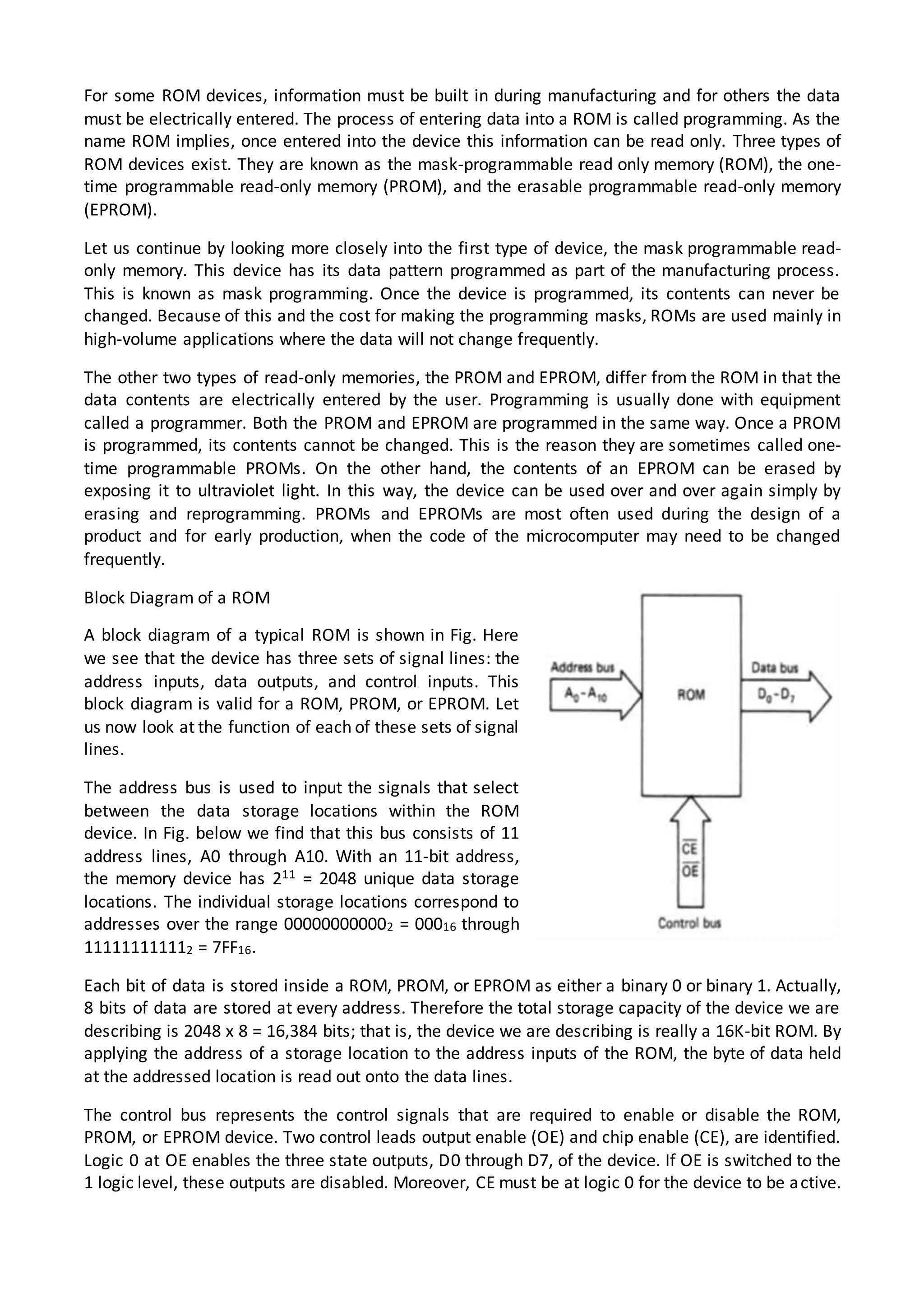 For some ROM devices, information must be built in during manufacturing and for others the data
must be electrically entered. The process of entering data into a ROM is called programming. As the
name ROM implies, once entered into the device this information can be read only. Three types of
ROM devices exist. They are known as the mask-programmable read only memory (ROM), the one-
time programmable read-only memory (PROM), and the erasable programmable read-only memory
(EPROM).
Let us continue by looking more closely into the first type of device, the mask programmable read-
only memory. This device has its data pattern programmed as part of the manufacturing process.
This is known as mask programming. Once the device is programmed, its contents can never be
changed. Because of this and the cost for making the programming masks, ROMs are used mainly in
high-volume applications where the data will not change frequently.
The other two types of read-only memories, the PROM and EPROM, differ from the ROM in that the
data contents are electrically entered by the user. Programming is usually done with equipment
called a programmer. Both the PROM and EPROM are programmed in the same way. Once a PROM
is programmed, its contents cannot be changed. This is the reason they are sometimes called one-
time programmable PROMs. On the other hand, the contents of an EPROM can be erased by
exposing it to ultraviolet light. In this way, the device can be used over and over again simply by
erasing and reprogramming. PROMs and EPROMs are most often used during the design of a
product and for early production, when the code of the microcomputer may need to be changed
frequently.
Block Diagram of a ROM
A block diagram of a typical ROM is shown in Fig. Here
we see that the device has three sets of signal lines: the
address inputs, data outputs, and control inputs. This
block diagram is valid for a ROM, PROM, or EPROM. Let
us now look at the function of each of these sets of signal
lines.
The address bus is used to input the signals that select
between the data storage locations within the ROM
device. In Fig. below we find that this bus consists of 11
address lines, A0 through A10. With an 11-bit address,
the memory device has 211 = 2048 unique data storage
locations. The individual storage locations correspond to
addresses over the range 000000000002 = 00016 through
111111111112 = 7FF16.
Each bit of data is stored inside a ROM, PROM, or EPROM as either a binary 0 or binary 1. Actually,
8 bits of data are stored at every address. Therefore the total storage capacity of the device we are
describing is 2048 x 8 = 16,384 bits; that is, the device we are describing is really a 16K-bit ROM. By
applying the address of a storage location to the address inputs of the ROM, the byte of data held
at the addressed location is read out onto the data lines.
The control bus represents the control signals that are required to enable or disable the ROM,
PROM, or EPROM device. Two control leads output enable (OE) and chip enable (CE), are identified.
Logic 0 at OE enables the three state outputs, D0 through D7, of the device. If OE is switched to the
1 logic level, these outputs are disabled. Moreover, CE must be at logic 0 for the device to be active.
 