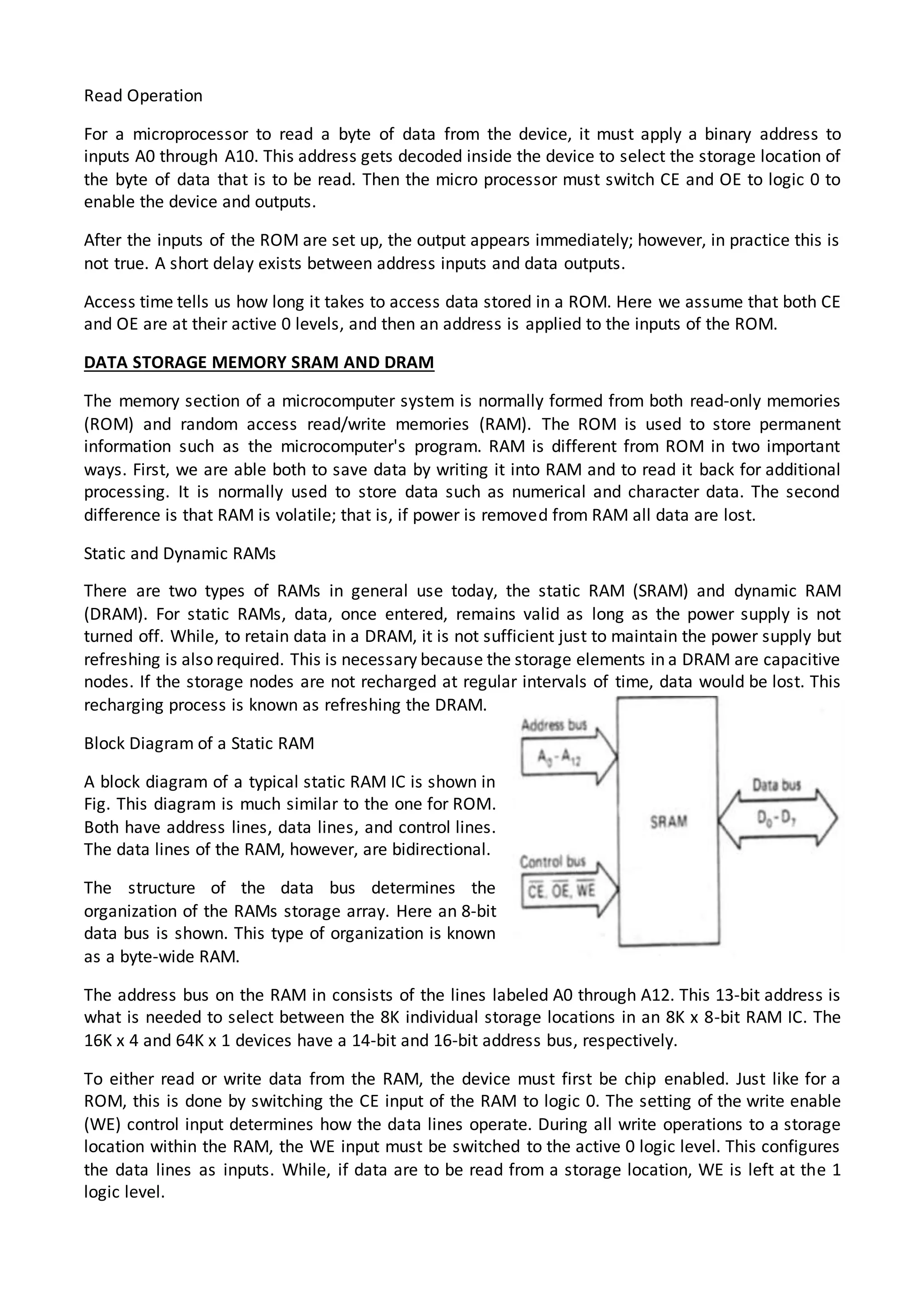 Read Operation
For a microprocessor to read a byte of data from the device, it must apply a binary address to
inputs A0 through A10. This address gets decoded inside the device to select the storage location of
the byte of data that is to be read. Then the micro processor must switch CE and OE to logic 0 to
enable the device and outputs.
After the inputs of the ROM are set up, the output appears immediately; however, in practice this is
not true. A short delay exists between address inputs and data outputs.
Access time tells us how long it takes to access data stored in a ROM. Here we assume that both CE
and OE are at their active 0 levels, and then an address is applied to the inputs of the ROM.
DATA STORAGE MEMORY SRAM AND DRAM
The memory section of a microcomputer system is normally formed from both read-only memories
(ROM) and random access read/write memories (RAM). The ROM is used to store permanent
information such as the microcomputer's program. RAM is different from ROM in two important
ways. First, we are able both to save data by writing it into RAM and to read it back for additional
processing. It is normally used to store data such as numerical and character data. The second
difference is that RAM is volatile; that is, if power is removed from RAM all data are lost.
Static and Dynamic RAMs
There are two types of RAMs in general use today, the static RAM (SRAM) and dynamic RAM
(DRAM). For static RAMs, data, once entered, remains valid as long as the power supply is not
turned off. While, to retain data in a DRAM, it is not sufficient just to maintain the power supply but
refreshing is also required. This is necessary because the storage elements in a DRAM are capacitive
nodes. If the storage nodes are not recharged at regular intervals of time, data would be lost. This
recharging process is known as refreshing the DRAM.
Block Diagram of a Static RAM
A block diagram of a typical static RAM IC is shown in
Fig. This diagram is much similar to the one for ROM.
Both have address lines, data lines, and control lines.
The data lines of the RAM, however, are bidirectional.
The structure of the data bus determines the
organization of the RAMs storage array. Here an 8-bit
data bus is shown. This type of organization is known
as a byte-wide RAM.
The address bus on the RAM in consists of the lines labeled A0 through A12. This 13-bit address is
what is needed to select between the 8K individual storage locations in an 8K x 8-bit RAM IC. The
16K x 4 and 64K x 1 devices have a 14-bit and 16-bit address bus, respectively.
To either read or write data from the RAM, the device must first be chip enabled. Just like for a
ROM, this is done by switching the CE input of the RAM to logic 0. The setting of the write enable
(WE) control input determines how the data lines operate. During all write operations to a storage
location within the RAM, the WE input must be switched to the active 0 logic level. This configures
the data lines as inputs. While, if data are to be read from a storage location, WE is left at the 1
logic level.
 