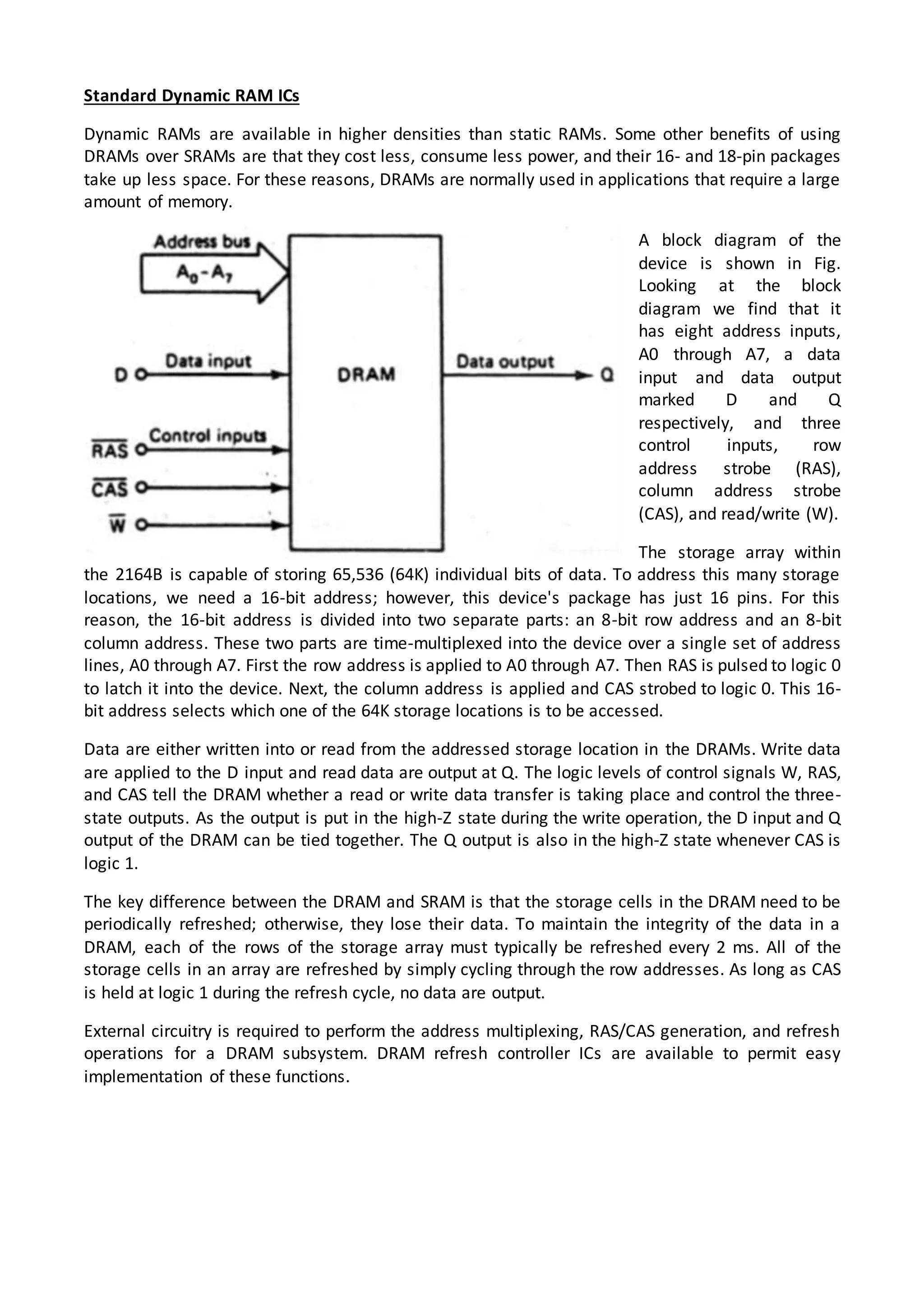 Standard Dynamic RAM ICs
Dynamic RAMs are available in higher densities than static RAMs. Some other benefits of using
DRAMs over SRAMs are that they cost less, consume less power, and their 16- and 18-pin packages
take up less space. For these reasons, DRAMs are normally used in applications that require a large
amount of memory.
A block diagram of the
device is shown in Fig.
Looking at the block
diagram we find that it
has eight address inputs,
A0 through A7, a data
input and data output
marked D and Q
respectively, and three
control inputs, row
address strobe (RAS),
column address strobe
(CAS), and read/write (W).
The storage array within
the 2164B is capable of storing 65,536 (64K) individual bits of data. To address this many storage
locations, we need a 16-bit address; however, this device's package has just 16 pins. For this
reason, the 16-bit address is divided into two separate parts: an 8-bit row address and an 8-bit
column address. These two parts are time-multiplexed into the device over a single set of address
lines, A0 through A7. First the row address is applied to A0 through A7. Then RAS is pulsed to logic 0
to latch it into the device. Next, the column address is applied and CAS strobed to logic 0. This 16-
bit address selects which one of the 64K storage locations is to be accessed.
Data are either written into or read from the addressed storage location in the DRAMs. Write data
are applied to the D input and read data are output at Q. The logic levels of control signals W, RAS,
and CAS tell the DRAM whether a read or write data transfer is taking place and control the three-
state outputs. As the output is put in the high-Z state during the write operation, the D input and Q
output of the DRAM can be tied together. The Q output is also in the high-Z state whenever CAS is
logic 1.
The key difference between the DRAM and SRAM is that the storage cells in the DRAM need to be
periodically refreshed; otherwise, they lose their data. To maintain the integrity of the data in a
DRAM, each of the rows of the storage array must typically be refreshed every 2 ms. All of the
storage cells in an array are refreshed by simply cycling through the row addresses. As long as CAS
is held at logic 1 during the refresh cycle, no data are output.
External circuitry is required to perform the address multiplexing, RAS/CAS generation, and refresh
operations for a DRAM subsystem. DRAM refresh controller ICs are available to permit easy
implementation of these functions.
 