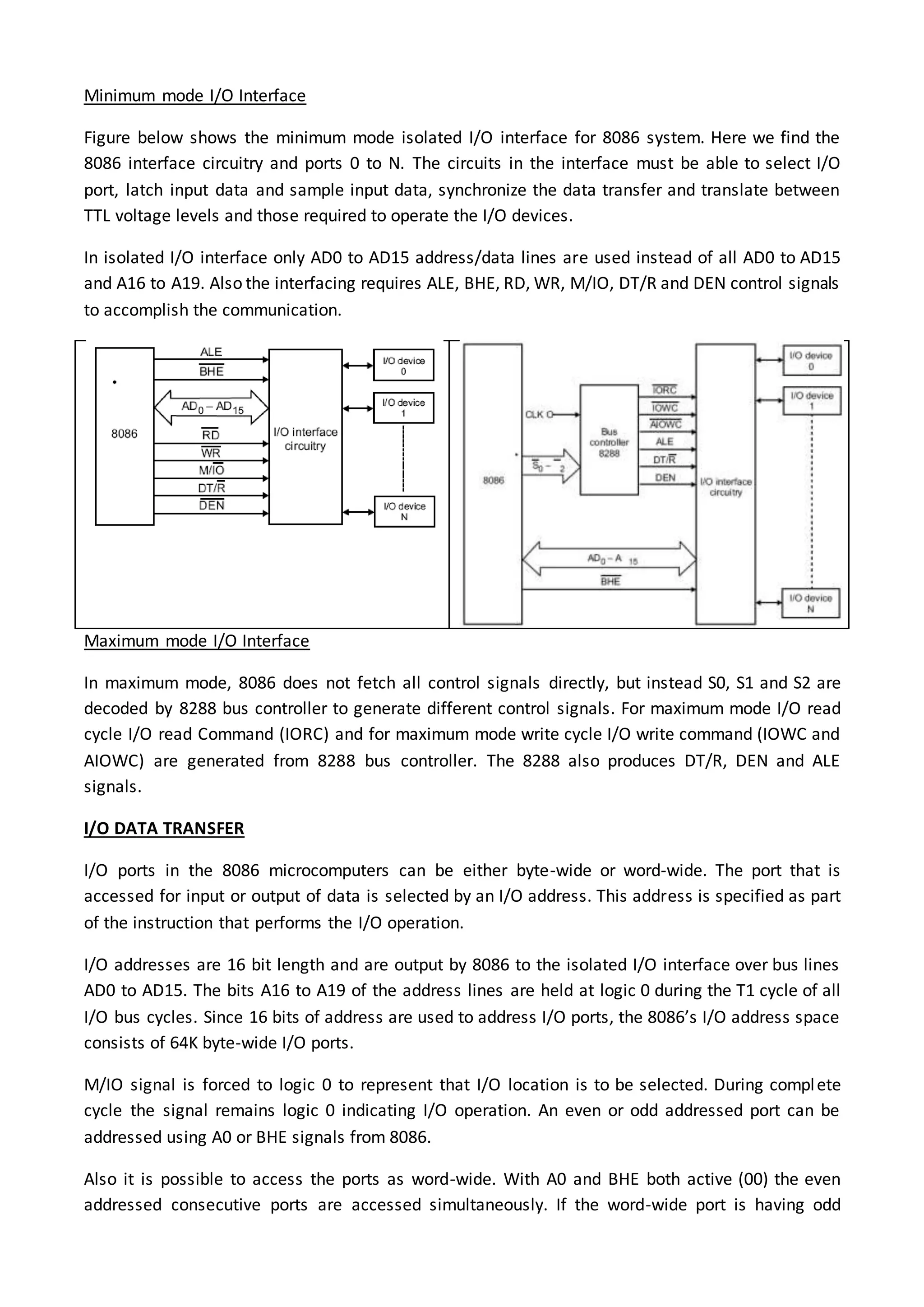 Minimum mode I/O Interface
Figure below shows the minimum mode isolated I/O interface for 8086 system. Here we find the
8086 interface circuitry and ports 0 to N. The circuits in the interface must be able to select I/O
port, latch input data and sample input data, synchronize the data transfer and translate between
TTL voltage levels and those required to operate the I/O devices.
In isolated I/O interface only AD0 to AD15 address/data lines are used instead of all AD0 to AD15
and A16 to A19. Also the interfacing requires ALE, BHE, RD, WR, M/IO, DT/R and DEN control signals
to accomplish the communication.
Maximum mode I/O Interface
In maximum mode, 8086 does not fetch all control signals directly, but instead S0, S1 and S2 are
decoded by 8288 bus controller to generate different control signals. For maximum mode I/O read
cycle I/O read Command (IORC) and for maximum mode write cycle I/O write command (IOWC and
AIOWC) are generated from 8288 bus controller. The 8288 also produces DT/R, DEN and ALE
signals.
I/O DATA TRANSFER
I/O ports in the 8086 microcomputers can be either byte-wide or word-wide. The port that is
accessed for input or output of data is selected by an I/O address. This address is specified as part
of the instruction that performs the I/O operation.
I/O addresses are 16 bit length and are output by 8086 to the isolated I/O interface over bus lines
AD0 to AD15. The bits A16 to A19 of the address lines are held at logic 0 during the T1 cycle of all
I/O bus cycles. Since 16 bits of address are used to address I/O ports, the 8086’s I/O address space
consists of 64K byte-wide I/O ports.
M/IO signal is forced to logic 0 to represent that I/O location is to be selected. During complete
cycle the signal remains logic 0 indicating I/O operation. An even or odd addressed port can be
addressed using A0 or BHE signals from 8086.
Also it is possible to access the ports as word-wide. With A0 and BHE both active (00) the even
addressed consecutive ports are accessed simultaneously. If the word-wide port is having odd
 