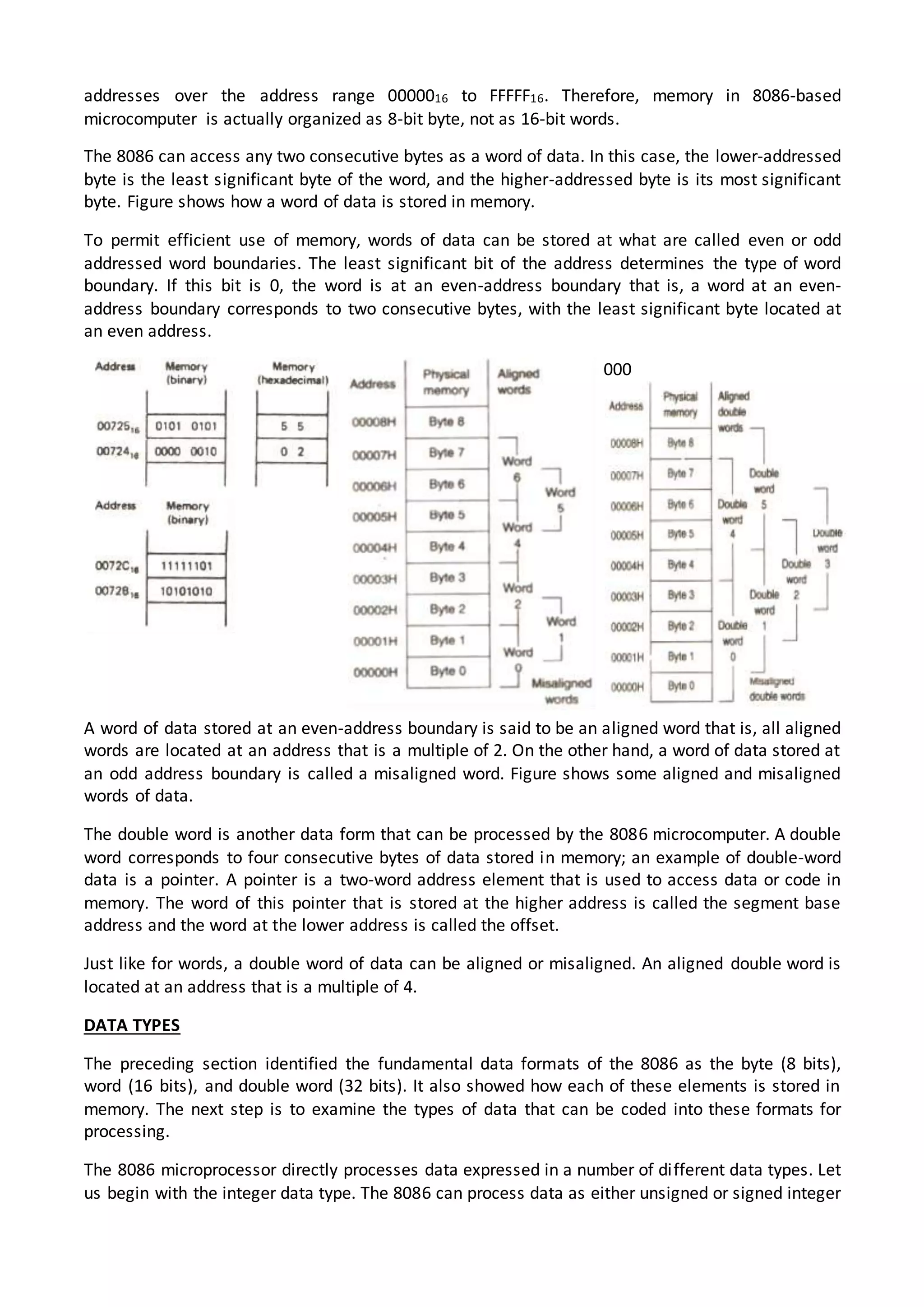 addresses over the address range 0000016 to FFFFF16. Therefore, memory in 8086-based
microcomputer is actually organized as 8-bit byte, not as 16-bit words.
The 8086 can access any two consecutive bytes as a word of data. In this case, the lower-addressed
byte is the least significant byte of the word, and the higher-addressed byte is its most significant
byte. Figure shows how a word of data is stored in memory.
To permit efficient use of memory, words of data can be stored at what are called even or odd
addressed word boundaries. The least significant bit of the address determines the type of word
boundary. If this bit is 0, the word is at an even-address boundary that is, a word at an even-
address boundary corresponds to two consecutive bytes, with the least significant byte located at
an even address.
000
A word of data stored at an even-address boundary is said to be an aligned word that is, all aligned
words are located at an address that is a multiple of 2. On the other hand, a word of data stored at
an odd address boundary is called a misaligned word. Figure shows some aligned and misaligned
words of data.
The double word is another data form that can be processed by the 8086 microcomputer. A double
word corresponds to four consecutive bytes of data stored in memory; an example of double-word
data is a pointer. A pointer is a two-word address element that is used to access data or code in
memory. The word of this pointer that is stored at the higher address is called the segment base
address and the word at the lower address is called the offset.
Just like for words, a double word of data can be aligned or misaligned. An aligned double word is
located at an address that is a multiple of 4.
DATA TYPES
The preceding section identified the fundamental data formats of the 8086 as the byte (8 bits),
word (16 bits), and double word (32 bits). It also showed how each of these elements is stored in
memory. The next step is to examine the types of data that can be coded into these formats for
processing.
The 8086 microprocessor directly processes data expressed in a number of different data types. Let
us begin with the integer data type. The 8086 can process data as either unsigned or signed integer
 