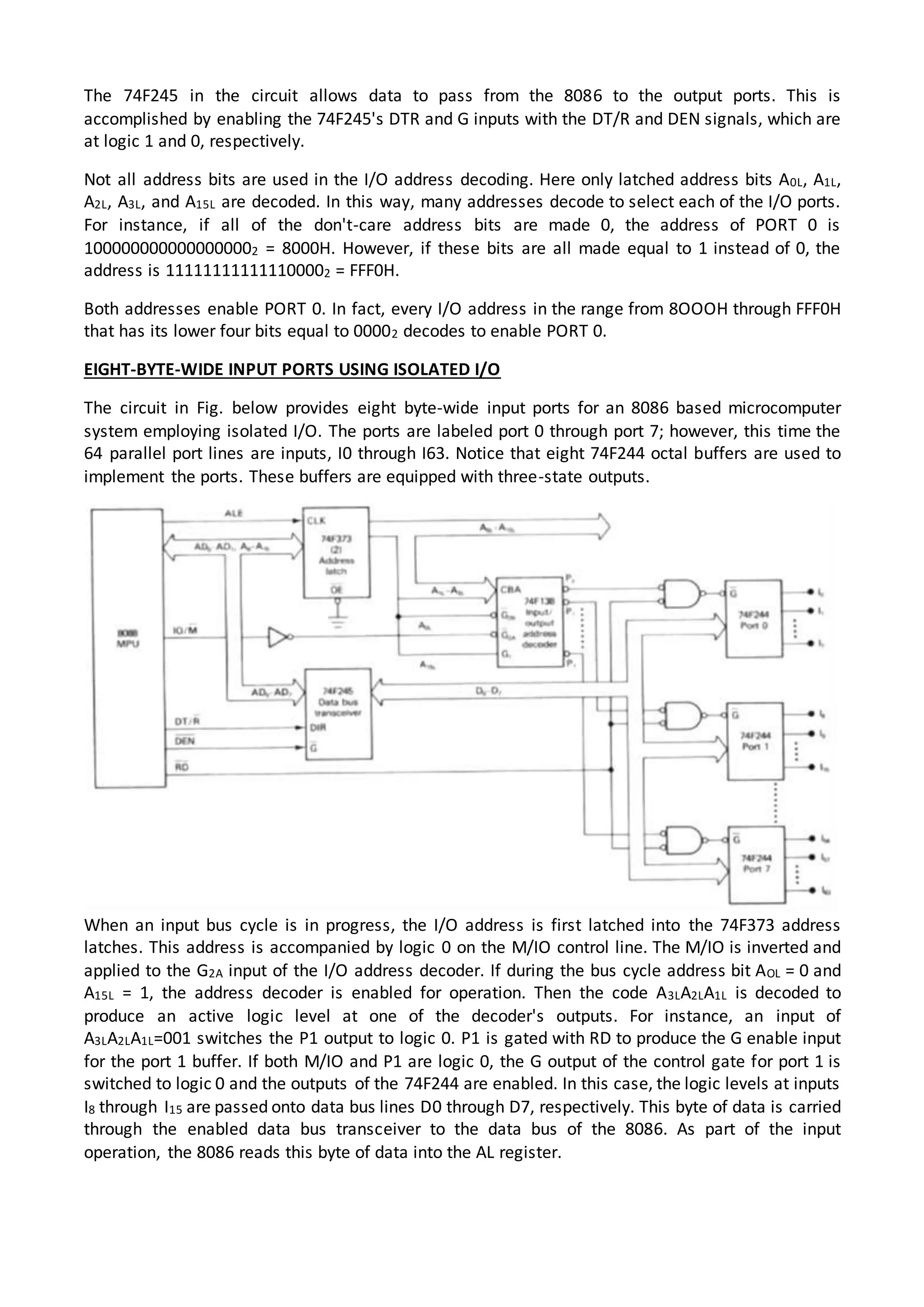 The 74F245 in the circuit allows data to pass from the 8086 to the output ports. This is
accomplished by enabling the 74F245's DTR and G inputs with the DT/R and DEN signals, which are
at logic 1 and 0, respectively.
Not all address bits are used in the I/O address decoding. Here only latched address bits A0L, A1L,
A2L, A3L, and A15L are decoded. In this way, many addresses decode to select each of the I/O ports.
For instance, if all of the don't-care address bits are made 0, the address of PORT 0 is
1000000000000000002 = 8000H. However, if these bits are all made equal to 1 instead of 0, the
address is 111111111111100002 = FFF0H.
Both addresses enable PORT 0. In fact, every I/O address in the range from 8OOOH through FFF0H
that has its lower four bits equal to 00002 decodes to enable PORT 0.
EIGHT-BYTE-WIDE INPUT PORTS USING ISOLATED I/O
The circuit in Fig. below provides eight byte-wide input ports for an 8086 based microcomputer
system employing isolated I/O. The ports are labeled port 0 through port 7; however, this time the
64 parallel port lines are inputs, I0 through I63. Notice that eight 74F244 octal buffers are used to
implement the ports. These buffers are equipped with three-state outputs.
When an input bus cycle is in progress, the I/O address is first latched into the 74F373 address
latches. This address is accompanied by logic 0 on the M/IO control line. The M/IO is inverted and
applied to the G2A input of the I/O address decoder. If during the bus cycle address bit AOL = 0 and
A15L = 1, the address decoder is enabled for operation. Then the code A3LA2LA1L is decoded to
produce an active logic level at one of the decoder's outputs. For instance, an input of
A3LA2LA1L=001 switches the P1 output to logic 0. P1 is gated with RD to produce the G enable input
for the port 1 buffer. If both M/IO and P1 are logic 0, the G output of the control gate for port 1 is
switched to logic 0 and the outputs of the 74F244 are enabled. In this case, the logic levels at inputs
I8 through I15 are passed onto data bus lines D0 through D7, respectively. This byte of data is carried
through the enabled data bus transceiver to the data bus of the 8086. As part of the input
operation, the 8086 reads this byte of data into the AL register.
 