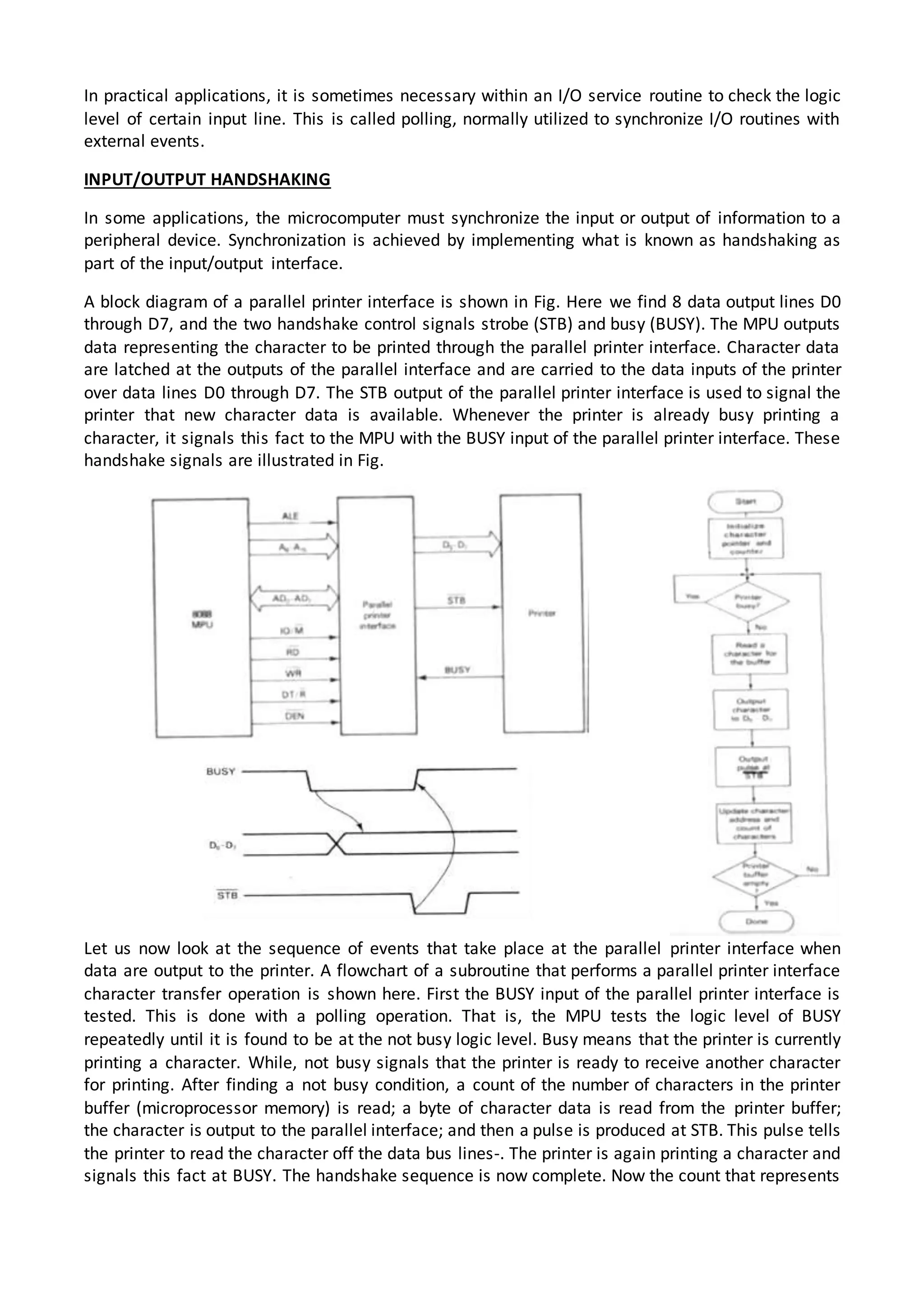 In practical applications, it is sometimes necessary within an I/O service routine to check the logic
level of certain input line. This is called polling, normally utilized to synchronize I/O routines with
external events.
INPUT/OUTPUT HANDSHAKING
In some applications, the microcomputer must synchronize the input or output of information to a
peripheral device. Synchronization is achieved by implementing what is known as handshaking as
part of the input/output interface.
A block diagram of a parallel printer interface is shown in Fig. Here we find 8 data output lines D0
through D7, and the two handshake control signals strobe (STB) and busy (BUSY). The MPU outputs
data representing the character to be printed through the parallel printer interface. Character data
are latched at the outputs of the parallel interface and are carried to the data inputs of the printer
over data lines D0 through D7. The STB output of the parallel printer interface is used to signal the
printer that new character data is available. Whenever the printer is already busy printing a
character, it signals this fact to the MPU with the BUSY input of the parallel printer interface. These
handshake signals are illustrated in Fig.
Let us now look at the sequence of events that take place at the parallel printer interface when
data are output to the printer. A flowchart of a subroutine that performs a parallel printer interface
character transfer operation is shown here. First the BUSY input of the parallel printer interface is
tested. This is done with a polling operation. That is, the MPU tests the logic level of BUSY
repeatedly until it is found to be at the not busy logic level. Busy means that the printer is currently
printing a character. While, not busy signals that the printer is ready to receive another character
for printing. After finding a not busy condition, a count of the number of characters in the printer
buffer (microprocessor memory) is read; a byte of character data is read from the printer buffer;
the character is output to the parallel interface; and then a pulse is produced at STB. This pulse tells
the printer to read the character off the data bus lines-. The printer is again printing a character and
signals this fact at BUSY. The handshake sequence is now complete. Now the count that represents
 