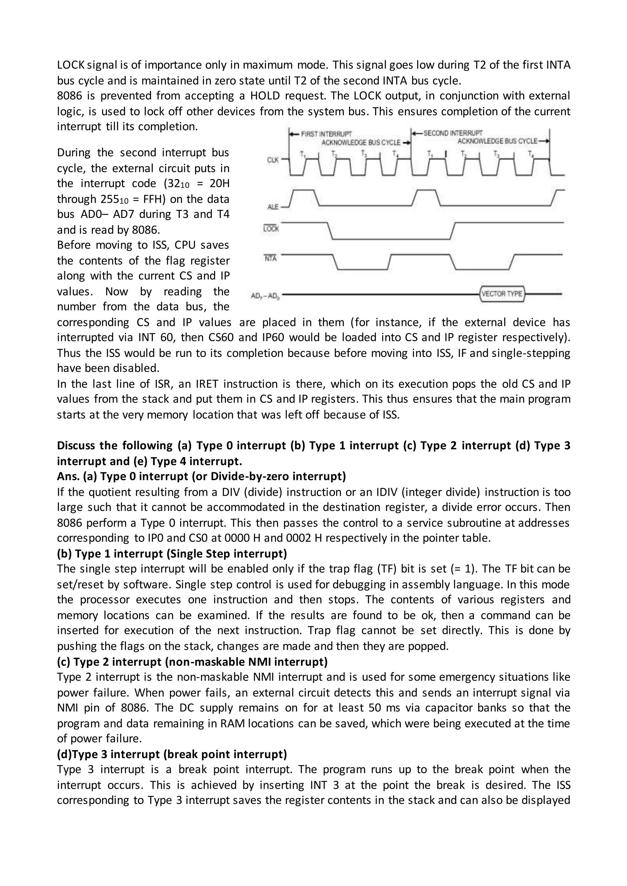 LOCK signal is of importance only in maximum mode. This signal goes low during T2 of the first INTA
bus cycle and is maintained in zero state until T2 of the second INTA bus cycle.
8086 is prevented from accepting a HOLD request. The LOCK output, in conjunction with external
logic, is used to lock off other devices from the system bus. This ensures completion of the current
interrupt till its completion.
During the second interrupt bus
cycle, the external circuit puts in
the interrupt code (3210 = 20H
through 25510 = FFH) on the data
bus AD0– AD7 during T3 and T4
and is read by 8086.
Before moving to ISS, CPU saves
the contents of the flag register
along with the current CS and IP
values. Now by reading the
number from the data bus, the
corresponding CS and IP values are placed in them (for instance, if the external device has
interrupted via INT 60, then CS60 and IP60 would be loaded into CS and IP register respectively).
Thus the ISS would be run to its completion because before moving into ISS, IF and single-stepping
have been disabled.
In the last line of ISR, an IRET instruction is there, which on its execution pops the old CS and IP
values from the stack and put them in CS and IP registers. This thus ensures that the main program
starts at the very memory location that was left off because of ISS.
Discuss the following (a) Type 0 interrupt (b) Type 1 interrupt (c) Type 2 interrupt (d) Type 3
interrupt and (e) Type 4 interrupt.
Ans. (a) Type 0 interrupt (or Divide-by-zero interrupt)
If the quotient resulting from a DIV (divide) instruction or an IDIV (integer divide) instruction is too
large such that it cannot be accommodated in the destination register, a divide error occurs. Then
8086 perform a Type 0 interrupt. This then passes the control to a service subroutine at addresses
corresponding to IP0 and CS0 at 0000 H and 0002 H respectively in the pointer table.
(b) Type 1 interrupt (Single Step interrupt)
The single step interrupt will be enabled only if the trap flag (TF) bit is set (= 1). The TF bit can be
set/reset by software. Single step control is used for debugging in assembly language. In this mode
the processor executes one instruction and then stops. The contents of various registers and
memory locations can be examined. If the results are found to be ok, then a command can be
inserted for execution of the next instruction. Trap flag cannot be set directly. This is done by
pushing the flags on the stack, changes are made and then they are popped.
(c) Type 2 interrupt (non-maskable NMI interrupt)
Type 2 interrupt is the non-maskable NMI interrupt and is used for some emergency situations like
power failure. When power fails, an external circuit detects this and sends an interrupt signal via
NMI pin of 8086. The DC supply remains on for at least 50 ms via capacitor banks so that the
program and data remaining in RAM locations can be saved, which were being executed at the time
of power failure.
(d)Type 3 interrupt (break point interrupt)
Type 3 interrupt is a break point interrupt. The program runs up to the break point when the
interrupt occurs. This is achieved by inserting INT 3 at the point the break is desired. The ISS
corresponding to Type 3 interrupt saves the register contents in the stack and can also be displayed
 