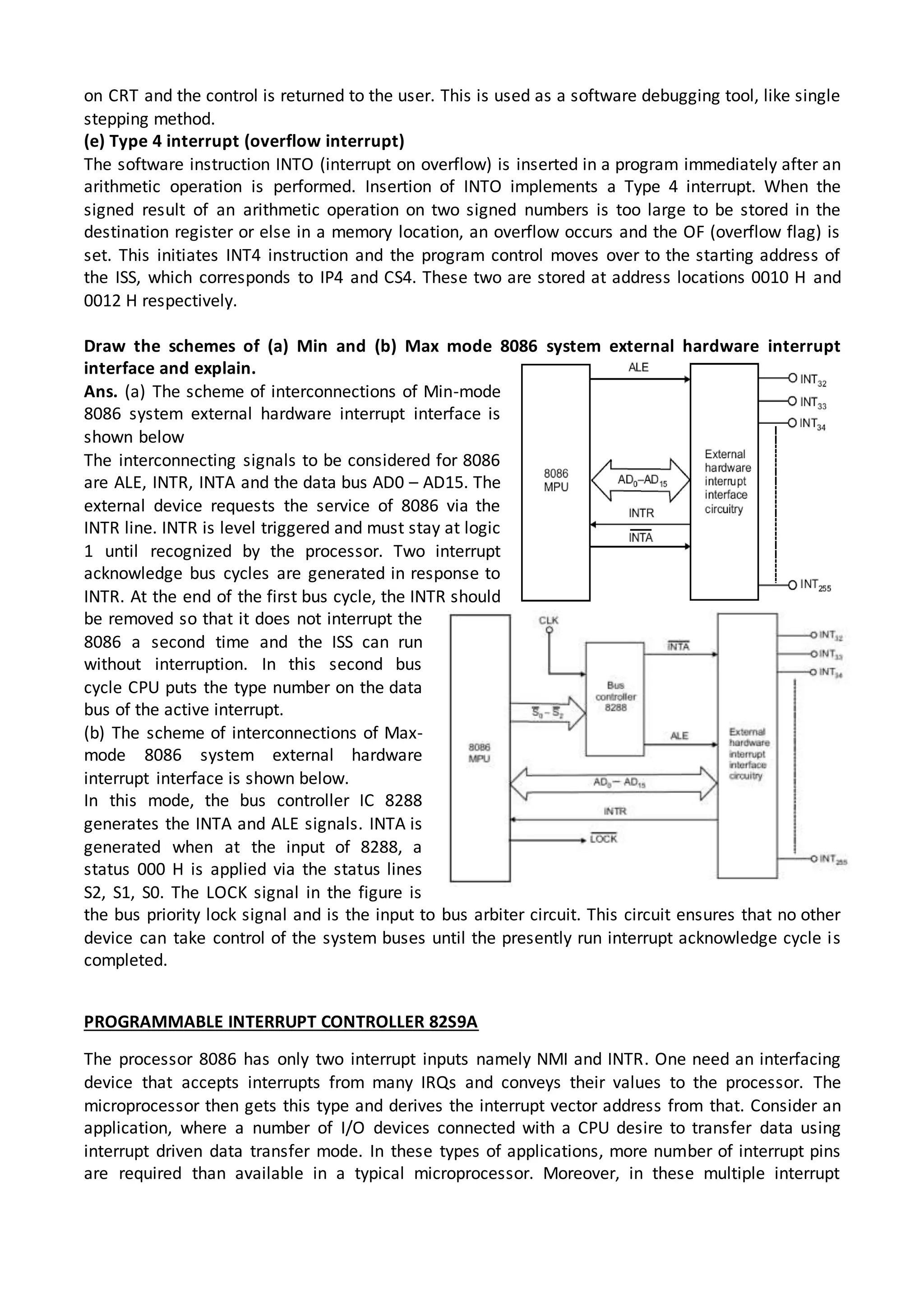 on CRT and the control is returned to the user. This is used as a software debugging tool, like single
stepping method.
(e) Type 4 interrupt (overflow interrupt)
The software instruction INTO (interrupt on overflow) is inserted in a program immediately after an
arithmetic operation is performed. Insertion of INTO implements a Type 4 interrupt. When the
signed result of an arithmetic operation on two signed numbers is too large to be stored in the
destination register or else in a memory location, an overflow occurs and the OF (overflow flag) is
set. This initiates INT4 instruction and the program control moves over to the starting address of
the ISS, which corresponds to IP4 and CS4. These two are stored at address locations 0010 H and
0012 H respectively.
Draw the schemes of (a) Min and (b) Max mode 8086 system external hardware interrupt
interface and explain.
Ans. (a) The scheme of interconnections of Min-mode
8086 system external hardware interrupt interface is
shown below
The interconnecting signals to be considered for 8086
are ALE, INTR, INTA and the data bus AD0 – AD15. The
external device requests the service of 8086 via the
INTR line. INTR is level triggered and must stay at logic
1 until recognized by the processor. Two interrupt
acknowledge bus cycles are generated in response to
INTR. At the end of the first bus cycle, the INTR should
be removed so that it does not interrupt the
8086 a second time and the ISS can run
without interruption. In this second bus
cycle CPU puts the type number on the data
bus of the active interrupt.
(b) The scheme of interconnections of Max-
mode 8086 system external hardware
interrupt interface is shown below.
In this mode, the bus controller IC 8288
generates the INTA and ALE signals. INTA is
generated when at the input of 8288, a
status 000 H is applied via the status lines
S2, S1, S0. The LOCK signal in the figure is
the bus priority lock signal and is the input to bus arbiter circuit. This circuit ensures that no other
device can take control of the system buses until the presently run interrupt acknowledge cycle is
completed.
PROGRAMMABLE INTERRUPT CONTROLLER 82S9A
The processor 8086 has only two interrupt inputs namely NMI and INTR. One need an interfacing
device that accepts interrupts from many IRQs and conveys their values to the processor. The
microprocessor then gets this type and derives the interrupt vector address from that. Consider an
application, where a number of I/O devices connected with a CPU desire to transfer data using
interrupt driven data transfer mode. In these types of applications, more number of interrupt pins
are required than available in a typical microprocessor. Moreover, in these multiple interrupt
 