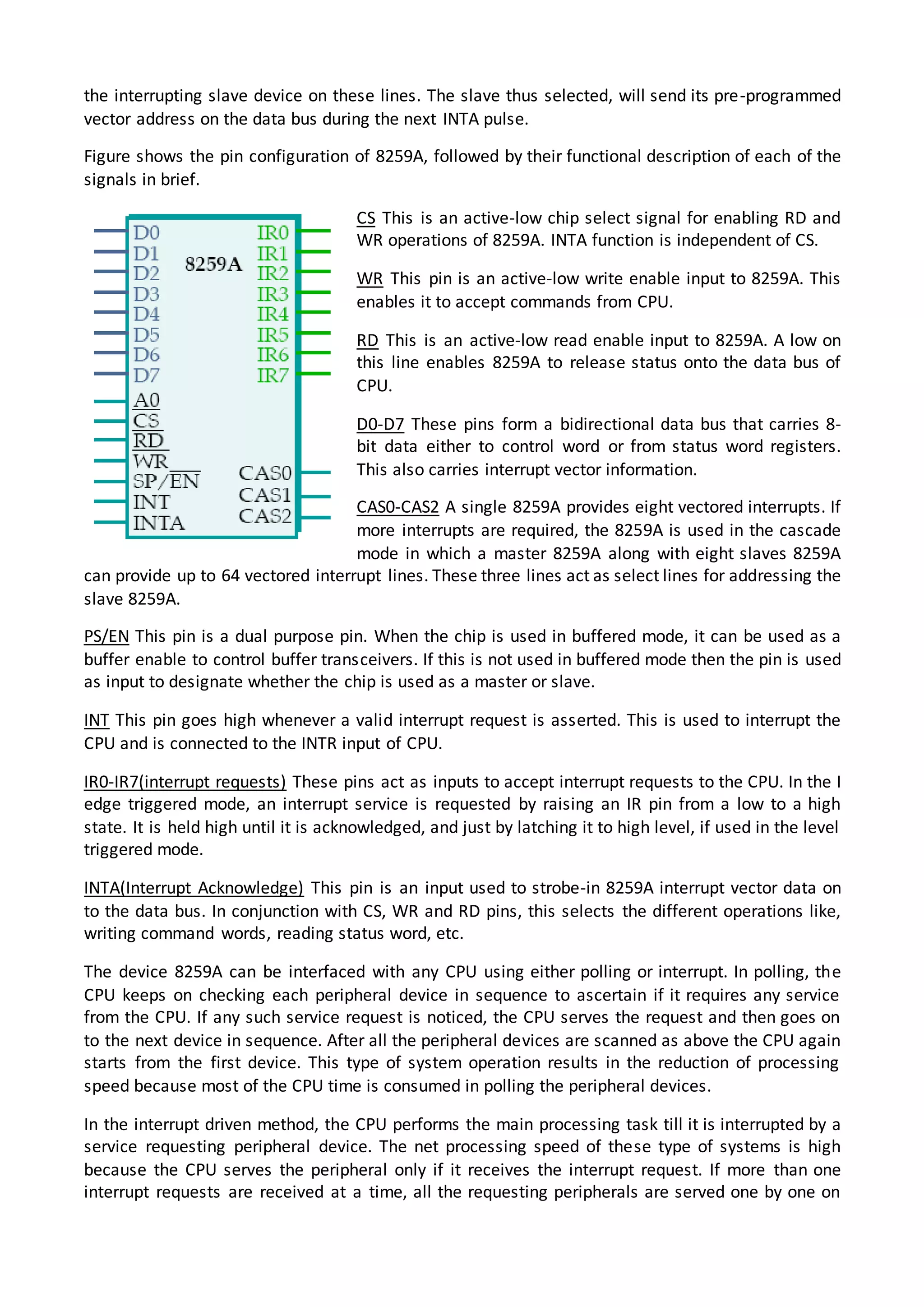 the interrupting slave device on these lines. The slave thus selected, will send its pre-programmed
vector address on the data bus during the next INTA pulse.
Figure shows the pin configuration of 8259A, followed by their functional description of each of the
signals in brief.
CS This is an active-low chip select signal for enabling RD and
WR operations of 8259A. INTA function is independent of CS.
WR This pin is an active-low write enable input to 8259A. This
enables it to accept commands from CPU.
RD This is an active-low read enable input to 8259A. A low on
this line enables 8259A to release status onto the data bus of
CPU.
D0-D7 These pins form a bidirectional data bus that carries 8-
bit data either to control word or from status word registers.
This also carries interrupt vector information.
CAS0-CAS2 A single 8259A provides eight vectored interrupts. If
more interrupts are required, the 8259A is used in the cascade
mode in which a master 8259A along with eight slaves 8259A
can provide up to 64 vectored interrupt lines. These three lines act as select lines for addressing the
slave 8259A.
PS/EN This pin is a dual purpose pin. When the chip is used in buffered mode, it can be used as a
buffer enable to control buffer transceivers. If this is not used in buffered mode then the pin is used
as input to designate whether the chip is used as a master or slave.
INT This pin goes high whenever a valid interrupt request is asserted. This is used to interrupt the
CPU and is connected to the INTR input of CPU.
IR0-IR7(interrupt requests) These pins act as inputs to accept interrupt requests to the CPU. In the I
edge triggered mode, an interrupt service is requested by raising an IR pin from a low to a high
state. It is held high until it is acknowledged, and just by latching it to high level, if used in the level
triggered mode.
INTA(Interrupt Acknowledge) This pin is an input used to strobe-in 8259A interrupt vector data on
to the data bus. In conjunction with CS, WR and RD pins, this selects the different operations like,
writing command words, reading status word, etc.
The device 8259A can be interfaced with any CPU using either polling or interrupt. In polling, the
CPU keeps on checking each peripheral device in sequence to ascertain if it requires any service
from the CPU. If any such service request is noticed, the CPU serves the request and then goes on
to the next device in sequence. After all the peripheral devices are scanned as above the CPU again
starts from the first device. This type of system operation results in the reduction of processing
speed because most of the CPU time is consumed in polling the peripheral devices.
In the interrupt driven method, the CPU performs the main processing task till it is interrupted by a
service requesting peripheral device. The net processing speed of these type of systems is high
because the CPU serves the peripheral only if it receives the interrupt request. If more than one
interrupt requests are received at a time, all the requesting peripherals are served one by one on
 