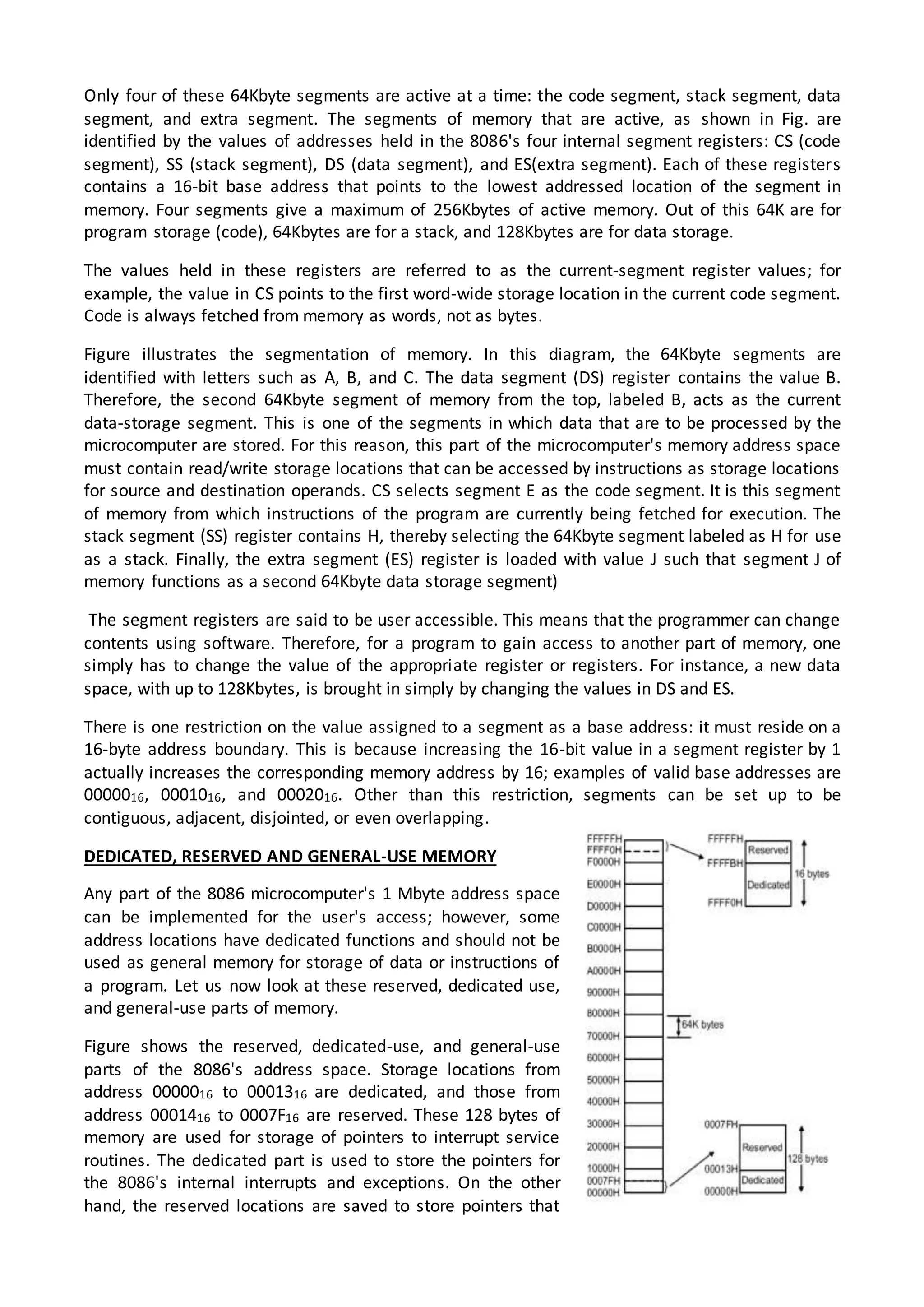 Only four of these 64Kbyte segments are active at a time: the code segment, stack segment, data
segment, and extra segment. The segments of memory that are active, as shown in Fig. are
identified by the values of addresses held in the 8086's four internal segment registers: CS (code
segment), SS (stack segment), DS (data segment), and ES(extra segment). Each of these registers
contains a 16-bit base address that points to the lowest addressed location of the segment in
memory. Four segments give a maximum of 256Kbytes of active memory. Out of this 64K are for
program storage (code), 64Kbytes are for a stack, and 128Kbytes are for data storage.
The values held in these registers are referred to as the current-segment register values; for
example, the value in CS points to the first word-wide storage location in the current code segment.
Code is always fetched from memory as words, not as bytes.
Figure illustrates the segmentation of memory. In this diagram, the 64Kbyte segments are
identified with letters such as A, B, and C. The data segment (DS) register contains the value B.
Therefore, the second 64Kbyte segment of memory from the top, labeled B, acts as the current
data-storage segment. This is one of the segments in which data that are to be processed by the
microcomputer are stored. For this reason, this part of the microcomputer's memory address space
must contain read/write storage locations that can be accessed by instructions as storage locations
for source and destination operands. CS selects segment E as the code segment. It is this segment
of memory from which instructions of the program are currently being fetched for execution. The
stack segment (SS) register contains H, thereby selecting the 64Kbyte segment labeled as H for use
as a stack. Finally, the extra segment (ES) register is loaded with value J such that segment J of
memory functions as a second 64Kbyte data storage segment)
The segment registers are said to be user accessible. This means that the programmer can change
contents using software. Therefore, for a program to gain access to another part of memory, one
simply has to change the value of the appropriate register or registers. For instance, a new data
space, with up to 128Kbytes, is brought in simply by changing the values in DS and ES.
There is one restriction on the value assigned to a segment as a base address: it must reside on a
16-byte address boundary. This is because increasing the 16-bit value in a segment register by 1
actually increases the corresponding memory address by 16; examples of valid base addresses are
0000016, 0001016, and 0002016. Other than this restriction, segments can be set up to be
contiguous, adjacent, disjointed, or even overlapping.
DEDICATED, RESERVED AND GENERAL-USE MEMORY
Any part of the 8086 microcomputer's 1 Mbyte address space
can be implemented for the user's access; however, some
address locations have dedicated functions and should not be
used as general memory for storage of data or instructions of
a program. Let us now look at these reserved, dedicated use,
and general-use parts of memory.
Figure shows the reserved, dedicated-use, and general-use
parts of the 8086's address space. Storage locations from
address 0000016 to 0001316 are dedicated, and those from
address 0001416 to 0007F16 are reserved. These 128 bytes of
memory are used for storage of pointers to interrupt service
routines. The dedicated part is used to store the pointers for
the 8086's internal interrupts and exceptions. On the other
hand, the reserved locations are saved to store pointers that
 