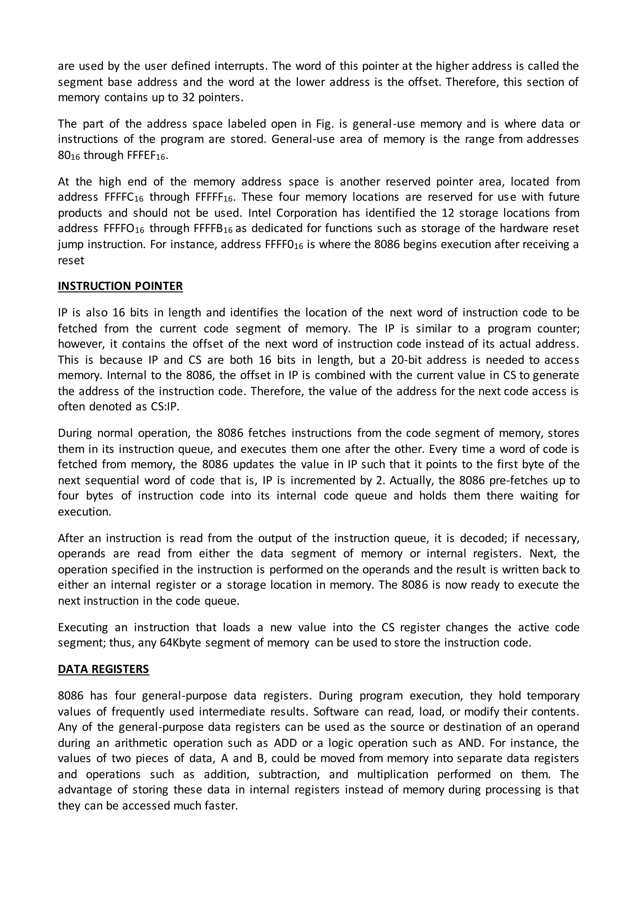 are used by the user defined interrupts. The word of this pointer at the higher address is called the
segment base address and the word at the lower address is the offset. Therefore, this section of
memory contains up to 32 pointers.
The part of the address space labeled open in Fig. is general-use memory and is where data or
instructions of the program are stored. General-use area of memory is the range from addresses
8016 through FFFEF16.
At the high end of the memory address space is another reserved pointer area, located from
address FFFFC16 through FFFFF16. These four memory locations are reserved for use with future
products and should not be used. Intel Corporation has identified the 12 storage locations from
address FFFFO16 through FFFFB16 as dedicated for functions such as storage of the hardware reset
jump instruction. For instance, address FFFF016 is where the 8086 begins execution after receiving a
reset
INSTRUCTION POINTER
IP is also 16 bits in length and identifies the location of the next word of instruction code to be
fetched from the current code segment of memory. The IP is similar to a program counter;
however, it contains the offset of the next word of instruction code instead of its actual address.
This is because IP and CS are both 16 bits in length, but a 20-bit address is needed to access
memory. Internal to the 8086, the offset in IP is combined with the current value in CS to generate
the address of the instruction code. Therefore, the value of the address for the next code access is
often denoted as CS:IP.
During normal operation, the 8086 fetches instructions from the code segment of memory, stores
them in its instruction queue, and executes them one after the other. Every time a word of code is
fetched from memory, the 8086 updates the value in IP such that it points to the first byte of the
next sequential word of code that is, IP is incremented by 2. Actually, the 8086 pre-fetches up to
four bytes of instruction code into its internal code queue and holds them there waiting for
execution.
After an instruction is read from the output of the instruction queue, it is decoded; if necessary,
operands are read from either the data segment of memory or internal registers. Next, the
operation specified in the instruction is performed on the operands and the result is written back to
either an internal register or a storage location in memory. The 8086 is now ready to execute the
next instruction in the code queue.
Executing an instruction that loads a new value into the CS register changes the active code
segment; thus, any 64Kbyte segment of memory can be used to store the instruction code.
DATA REGISTERS
8086 has four general-purpose data registers. During program execution, they hold temporary
values of frequently used intermediate results. Software can read, load, or modify their contents.
Any of the general-purpose data registers can be used as the source or destination of an operand
during an arithmetic operation such as ADD or a logic operation such as AND. For instance, the
values of two pieces of data, A and B, could be moved from memory into separate data registers
and operations such as addition, subtraction, and multiplication performed on them. The
advantage of storing these data in internal registers instead of memory during processing is that
they can be accessed much faster.
 