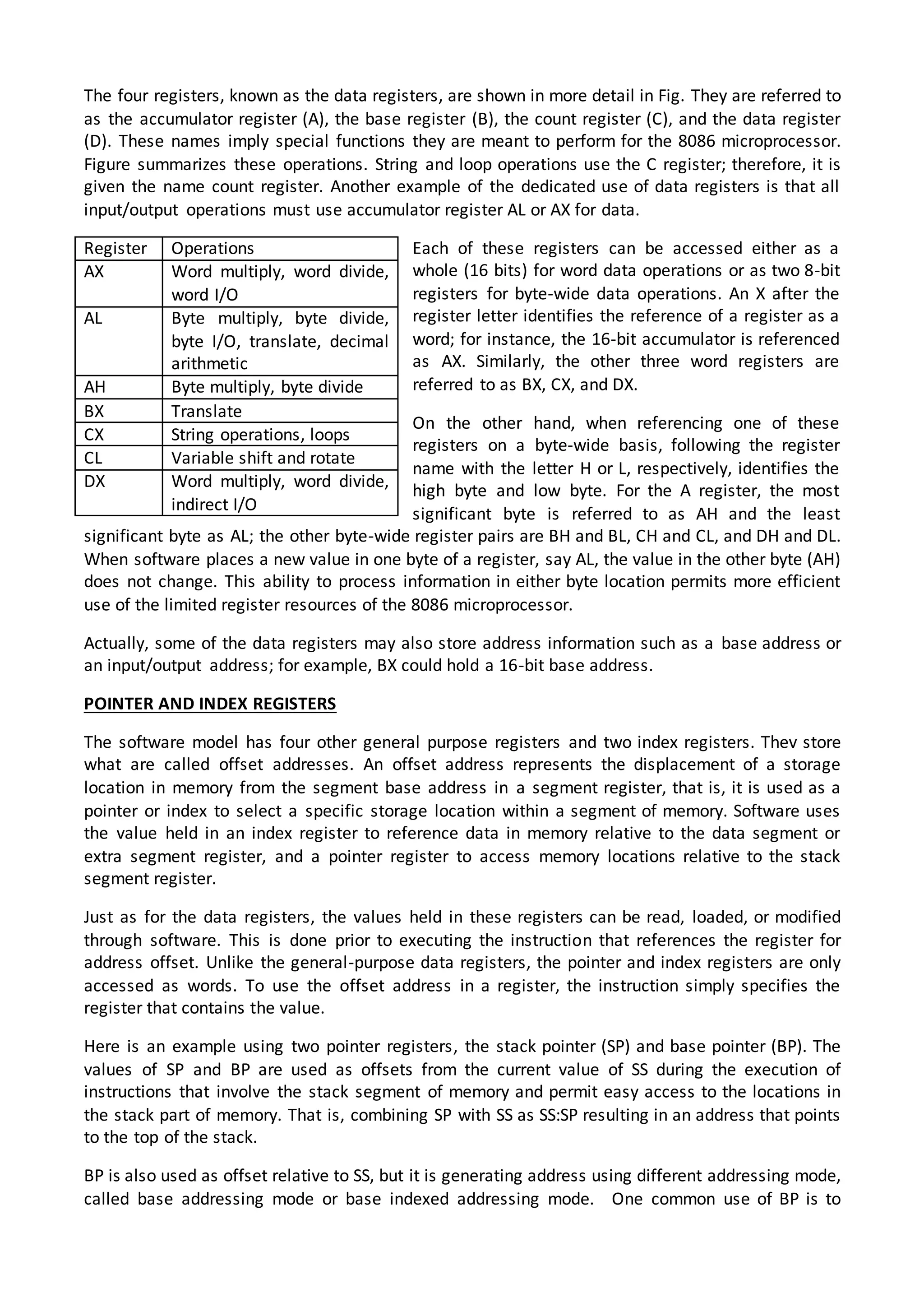 The four registers, known as the data registers, are shown in more detail in Fig. They are referred to
as the accumulator register (A), the base register (B), the count register (C), and the data register
(D). These names imply special functions they are meant to perform for the 8086 microprocessor.
Figure summarizes these operations. String and loop operations use the C register; therefore, it is
given the name count register. Another example of the dedicated use of data registers is that all
input/output operations must use accumulator register AL or AX for data.
Each of these registers can be accessed either as a
whole (16 bits) for word data operations or as two 8-bit
registers for byte-wide data operations. An X after the
register letter identifies the reference of a register as a
word; for instance, the 16-bit accumulator is referenced
as AX. Similarly, the other three word registers are
referred to as BX, CX, and DX.
On the other hand, when referencing one of these
registers on a byte-wide basis, following the register
name with the letter H or L, respectively, identifies the
high byte and low byte. For the A register, the most
significant byte is referred to as AH and the least
significant byte as AL; the other byte-wide register pairs are BH and BL, CH and CL, and DH and DL.
When software places a new value in one byte of a register, say AL, the value in the other byte (AH)
does not change. This ability to process information in either byte location permits more efficient
use of the limited register resources of the 8086 microprocessor.
Actually, some of the data registers may also store address information such as a base address or
an input/output address; for example, BX could hold a 16-bit base address.
POINTER AND INDEX REGISTERS
The software model has four other general purpose registers and two index registers. Thev store
what are called offset addresses. An offset address represents the displacement of a storage
location in memory from the segment base address in a segment register, that is, it is used as a
pointer or index to select a specific storage location within a segment of memory. Software uses
the value held in an index register to reference data in memory relative to the data segment or
extra segment register, and a pointer register to access memory locations relative to the stack
segment register.
Just as for the data registers, the values held in these registers can be read, loaded, or modified
through software. This is done prior to executing the instruction that references the register for
address offset. Unlike the general-purpose data registers, the pointer and index registers are only
accessed as words. To use the offset address in a register, the instruction simply specifies the
register that contains the value.
Here is an example using two pointer registers, the stack pointer (SP) and base pointer (BP). The
values of SP and BP are used as offsets from the current value of SS during the execution of
instructions that involve the stack segment of memory and permit easy access to the locations in
the stack part of memory. That is, combining SP with SS as SS:SP resulting in an address that points
to the top of the stack.
BP is also used as offset relative to SS, but it is generating address using different addressing mode,
called base addressing mode or base indexed addressing mode. One common use of BP is to
Register Operations
AX Word multiply, word divide,
word I/O
AL Byte multiply, byte divide,
byte I/O, translate, decimal
arithmetic
AH Byte multiply, byte divide
BX Translate
CX String operations, loops
CL Variable shift and rotate
DX Word multiply, word divide,
indirect I/O
 
