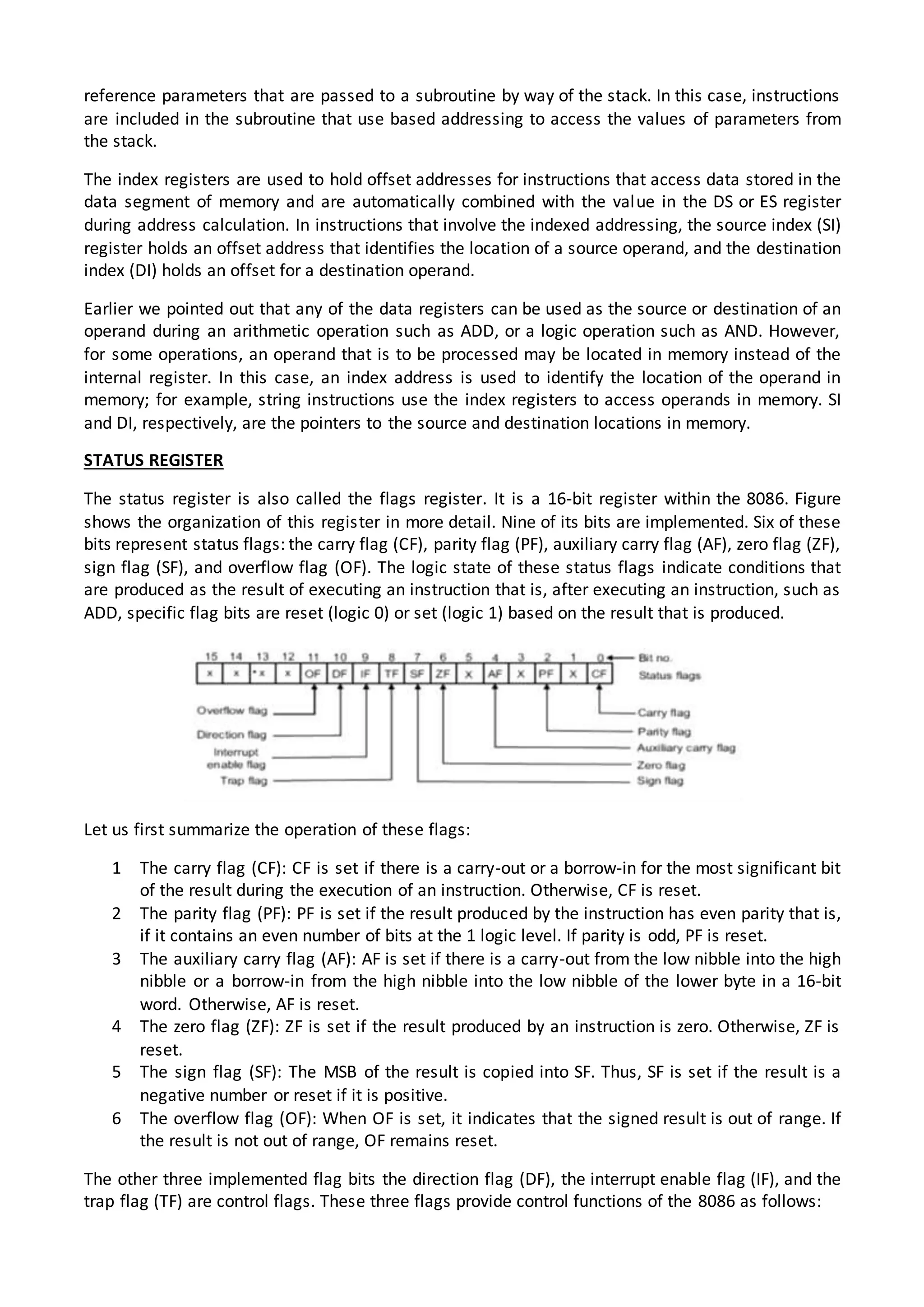 reference parameters that are passed to a subroutine by way of the stack. In this case, instructions
are included in the subroutine that use based addressing to access the values of parameters from
the stack.
The index registers are used to hold offset addresses for instructions that access data stored in the
data segment of memory and are automatically combined with the value in the DS or ES register
during address calculation. In instructions that involve the indexed addressing, the source index (SI)
register holds an offset address that identifies the location of a source operand, and the destination
index (DI) holds an offset for a destination operand.
Earlier we pointed out that any of the data registers can be used as the source or destination of an
operand during an arithmetic operation such as ADD, or a logic operation such as AND. However,
for some operations, an operand that is to be processed may be located in memory instead of the
internal register. In this case, an index address is used to identify the location of the operand in
memory; for example, string instructions use the index registers to access operands in memory. SI
and DI, respectively, are the pointers to the source and destination locations in memory.
STATUS REGISTER
The status register is also called the flags register. It is a 16-bit register within the 8086. Figure
shows the organization of this register in more detail. Nine of its bits are implemented. Six of these
bits represent status flags: the carry flag (CF), parity flag (PF), auxiliary carry flag (AF), zero flag (ZF),
sign flag (SF), and overflow flag (OF). The logic state of these status flags indicate conditions that
are produced as the result of executing an instruction that is, after executing an instruction, such as
ADD, specific flag bits are reset (logic 0) or set (logic 1) based on the result that is produced.
Let us first summarize the operation of these flags:
1 The carry flag (CF): CF is set if there is a carry-out or a borrow-in for the most significant bit
of the result during the execution of an instruction. Otherwise, CF is reset.
2 The parity flag (PF): PF is set if the result produced by the instruction has even parity that is,
if it contains an even number of bits at the 1 logic level. If parity is odd, PF is reset.
3 The auxiliary carry flag (AF): AF is set if there is a carry-out from the low nibble into the high
nibble or a borrow-in from the high nibble into the low nibble of the lower byte in a 16-bit
word. Otherwise, AF is reset.
4 The zero flag (ZF): ZF is set if the result produced by an instruction is zero. Otherwise, ZF is
reset.
5 The sign flag (SF): The MSB of the result is copied into SF. Thus, SF is set if the result is a
negative number or reset if it is positive.
6 The overflow flag (OF): When OF is set, it indicates that the signed result is out of range. If
the result is not out of range, OF remains reset.
The other three implemented flag bits the direction flag (DF), the interrupt enable flag (IF), and the
trap flag (TF) are control flags. These three flags provide control functions of the 8086 as follows:
 