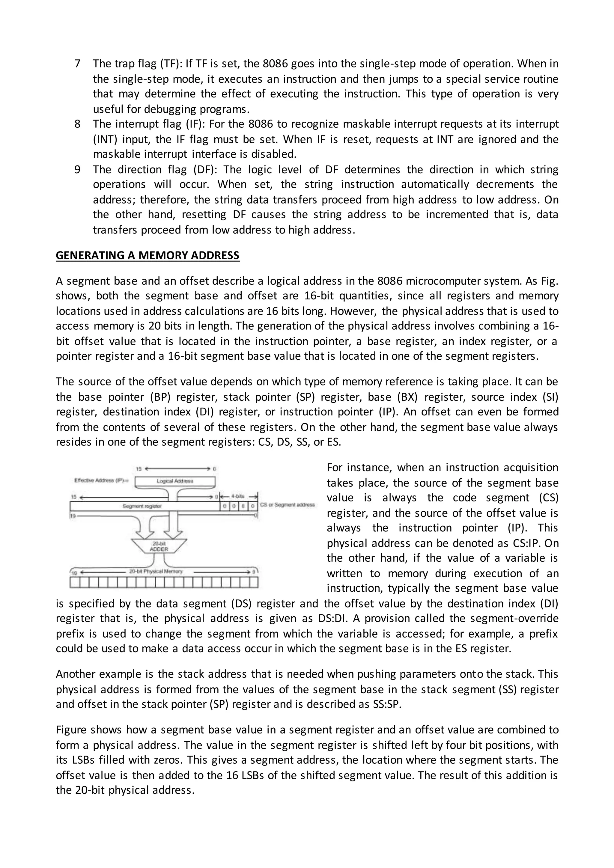 7 The trap flag (TF): If TF is set, the 8086 goes into the single-step mode of operation. When in
the single-step mode, it executes an instruction and then jumps to a special service routine
that may determine the effect of executing the instruction. This type of operation is very
useful for debugging programs.
8 The interrupt flag (IF): For the 8086 to recognize maskable interrupt requests at its interrupt
(INT) input, the IF flag must be set. When IF is reset, requests at INT are ignored and the
maskable interrupt interface is disabled.
9 The direction flag (DF): The logic level of DF determines the direction in which string
operations will occur. When set, the string instruction automatically decrements the
address; therefore, the string data transfers proceed from high address to low address. On
the other hand, resetting DF causes the string address to be incremented that is, data
transfers proceed from low address to high address.
GENERATING A MEMORY ADDRESS
A segment base and an offset describe a logical address in the 8086 microcomputer system. As Fig.
shows, both the segment base and offset are 16-bit quantities, since all registers and memory
locations used in address calculations are 16 bits long. However, the physical address that is used to
access memory is 20 bits in length. The generation of the physical address involves combining a 16-
bit offset value that is located in the instruction pointer, a base register, an index register, or a
pointer register and a 16-bit segment base value that is located in one of the segment registers.
The source of the offset value depends on which type of memory reference is taking place. It can be
the base pointer (BP) register, stack pointer (SP) register, base (BX) register, source index (SI)
register, destination index (DI) register, or instruction pointer (IP). An offset can even be formed
from the contents of several of these registers. On the other hand, the segment base value always
resides in one of the segment registers: CS, DS, SS, or ES.
For instance, when an instruction acquisition
takes place, the source of the segment base
value is always the code segment (CS)
register, and the source of the offset value is
always the instruction pointer (IP). This
physical address can be denoted as CS:IP. On
the other hand, if the value of a variable is
written to memory during execution of an
instruction, typically the segment base value
is specified by the data segment (DS) register and the offset value by the destination index (DI)
register that is, the physical address is given as DS:DI. A provision called the segment-override
prefix is used to change the segment from which the variable is accessed; for example, a prefix
could be used to make a data access occur in which the segment base is in the ES register.
Another example is the stack address that is needed when pushing parameters onto the stack. This
physical address is formed from the values of the segment base in the stack segment (SS) register
and offset in the stack pointer (SP) register and is described as SS:SP.
Figure shows how a segment base value in a segment register and an offset value are combined to
form a physical address. The value in the segment register is shifted left by four bit positions, with
its LSBs filled with zeros. This gives a segment address, the location where the segment starts. The
offset value is then added to the 16 LSBs of the shifted segment value. The result of this addition is
the 20-bit physical address.
 