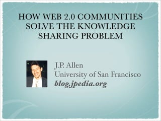 HOW WEB 2.0 COMMUNITIES
 SOLVE THE KNOWLEDGE
   SHARING PROBLEM


      J.P. Allen
      University of San Francisco
      blog.jpedia.org
 