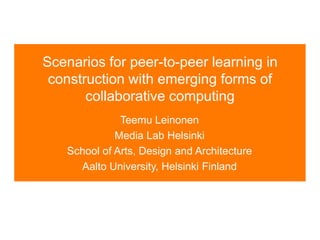 Scenarios for peer-to-peer learning in
construction with emerging forms of
collaborative computing
Teemu Leinonen
Media Lab Helsinki
School of Arts, Design and Architecture
Aalto University, Helsinki Finland
 