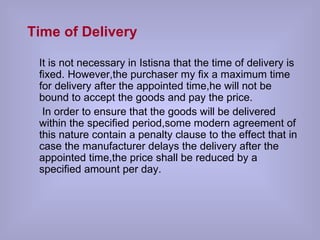 Time of Delivery   It is not necessary in Istisna that the time of delivery is fixed. However,the purchaser my fix a maximum time for delivery after the appointed time,he will not be bound to accept the goods and pay the price. In order to ensure that the goods will be delivered within the specified period,some modern agreement of this nature contain a penalty clause to the effect that in case the manufacturer delays the delivery after the appointed time,the price shall be reduced by a specified amount per day.  