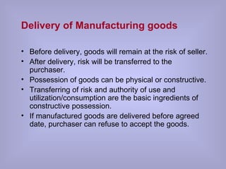 Delivery of Manufacturing goods Before delivery, goods will remain at the risk of seller. After delivery, risk will be transferred to the purchaser. Possession of goods can be physical or constructive. Transferring of risk and authority of use and utilization/consumption are the basic ingredients of constructive possession. If manufactured goods are delivered before agreed date, purchaser can refuse to accept the goods. 