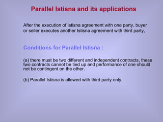 Parallel Istisna and its applications   After the execution of Istisna agreement with one party, buyer or seller executes another Istisna agreement with third party, Conditions for Parallel Istisna : (a) there must be two different and independent contracts, these two contracts cannot be tied up and performance of one should not be contingent on the other. (b) Parallel Istisna is allowed with third party only. 