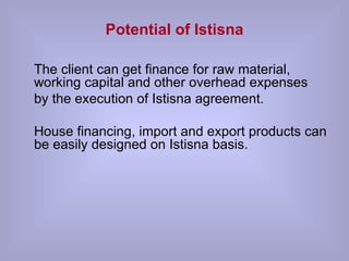 Potential of Istisna The client can get finance for raw material, working capital and other overhead expenses  by the execution of Istisna agreement.  House financing, import and export products can be easily designed on Istisna basis. 