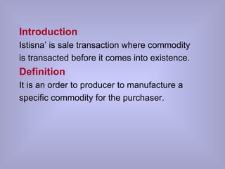 Introduction Istisna’ is sale transaction where commodity is transacted before it comes into existence. Definition It is an order to producer to manufacture a specific commodity for the purchaser. 