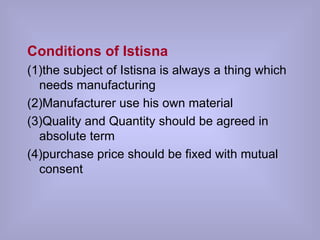 Conditions of Istisna (1)the subject of Istisna is always a thing which  needs manufacturing (2)Manufacturer use his own material  (3)Quality and Quantity should be agreed in absolute term  (4)purchase price should be fixed with mutual consent 