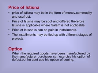 Price of Istisna price of istisna may be in the form of money,commodity and usufruct. Price of Istisna may be spot and differed therefore Istisna is applicable where Salam is not applicable. Price of Istisna is can be paid in installments. The installments may be tied up with different stages of projects. Option When the required goods have been manufactured by the manufacturer purchaser can exercise his option of defect,but he cant use his option of seeing,  
