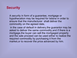 Security A security in form of a guarantee, mortgage or hypothecation may be required for Istisna in order to ensure that the manufacturer  shall deliver the commodity on the agreed date, in the case of default in delivery,the guarantor may be asked to deliver the same commodity,and if there is a mortgage,the buyer can sell the mortgaged property and the sale proceed can be used either to realize the required commodity by purchasing it from the market,or to recover the price advanced by him.  