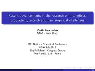 Recent advancements in the research on intangibles:
productivity growth and new empirical challenges
Cecilia Jona-Lasinio
ISTAT - Rome (Italy)
XIII National Statistical Conference
4-5-6 July 2018
Ergife Palace - Congress Centre
Via Aurelia, 619 - Rome
1 / 22
 