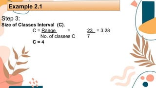 Step 3:
Size of Classes Interval (C).
C = Range = 23 = 3.28
No. of classes C 7
C = 4
Example 2.1
 