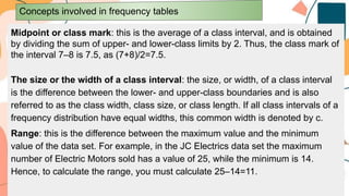 Midpoint or class mark: this is the average of a class interval, and is obtained
by dividing the sum of upper- and lower-class limits by 2. Thus, the class mark of
the interval 7–8 is 7.5, as (7+8)/2=7.5.
The size or the width of a class interval: the size, or width, of a class interval
is the difference between the lower- and upper-class boundaries and is also
referred to as the class width, class size, or class length. If all class intervals of a
frequency distribution have equal widths, this common width is denoted by c.
Range: this is the difference between the maximum value and the minimum
value of the data set. For example, in the JC Electrics data set the maximum
number of Electric Motors sold has a value of 25, while the minimum is 14.
Hence, to calculate the range, you must calculate 25–14=11.
Concepts involved in frequency tables
 