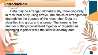 Data may be arranged alphabetically, chronologically,
in rank form or by using arrays. The choice of arrangement
depends on the purpose of the researcher. Data are
classified into group and ungroup. The former is the
number of things considered together or regarded as
belonging together while the latter is disarray data.
Introduction
 