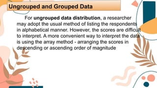 For ungrouped data distribution, a researcher
may adopt the usual method of listing the respondents
in alphabetical manner. However, the scores are difficult
to interpret. A more convenient way to interpret the data
is using the array method - arranging the scores in
descending or ascending order of magnitude
Ungrouped and Grouped Data
 