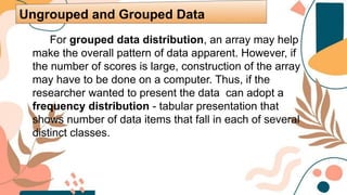 For grouped data distribution, an array may help
make the overall pattern of data apparent. However, if
the number of scores is large, construction of the array
may have to be done on a computer. Thus, if the
researcher wanted to present the data can adopt a
frequency distribution - tabular presentation that
shows number of data items that fall in each of several
distinct classes.
Ungrouped and Grouped Data
 