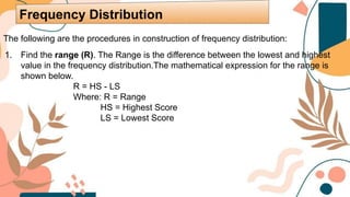 The following are the procedures in construction of frequency distribution:
1. Find the range (R). The Range is the difference between the lowest and highest
value in the frequency distribution.The mathematical expression for the range is
shown below.
R = HS - LS
Where: R = Range
HS = Highest Score
LS = Lowest Score
Frequency Distribution
 