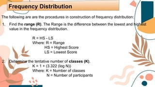 The following are are the procedures in construction of frequency distribution:
1. Find the range (R). The Range is the difference between the lowest and highest
value in the frequency distribution.
R = HS - LS
Where: R = Range
HS = Highest Score
LS = Lowest Score
2. Determine the tentative number of classes (K).
K = 1 + (3.322 (log N))
Where: K = Number of classes
N = Number of participants
Frequency Distribution
 