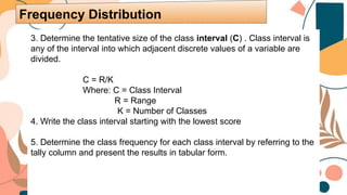 3. Determine the tentative size of the class interval (C) . Class interval is
any of the interval into which adjacent discrete values of a variable are
divided.
C = R/K
Where: C = Class Interval
R = Range
K = Number of Classes
4. Write the class interval starting with the lowest score
5. Determine the class frequency for each class interval by referring to the
tally column and present the results in tabular form.
Frequency Distribution
 