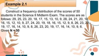 Construct a frequency distribution of the scores of 50
students in the Science II Midterm Exam. The scores are as
follows: 29, 25, 23, 20, 18, 17, 15, 13, 10, 9, 28, 24, 21, 20, 18,
16, 15, 12, 10, 9, 27, 24, 20, 19, 18, 16, 15, 12, 9, 8, 26, 23, 20,
19, 17, 16, 14, 10, 9, 8, 26, 23, 20, 19, 17, 16, 14, 10, 9, 6.
Given N = 50
Example 2.1
 