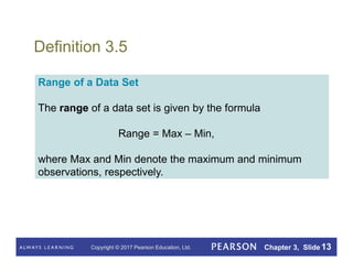 Copyright © 2017 Pearson Education, Ltd. Chapter 3, Slide 13
Definition 3.5
Range of a Data Set
The range of a data set is given by the formula
Range = Max – Min,
where Max and Min denote the maximum and minimum
observations, respectively.
 