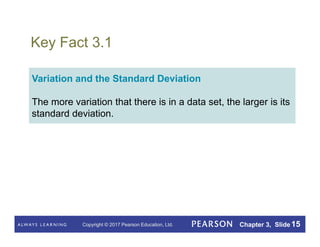 Copyright © 2017 Pearson Education, Ltd. Chapter 3, Slide 15
Key Fact 3.1
Variation and the Standard Deviation
The more variation that there is in a data set, the larger is its
standard deviation.
 