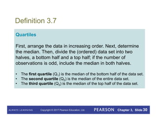Copyright © 2017 Pearson Education, Ltd. Chapter 3, Slide 30
Definition 3.7
Quartiles
First, arrange the data in increasing order. Next, determine
the median. Then, divide the (ordered) data set into two
halves, a bottom half and a top half; if the number of
observations is odd, include the median in both halves.
• The first quartile (Q1) is the median of the bottom half of the data set.
• The second quartile (Q2) is the median of the entire data set.
• The third quartile (Q3) is the median of the top half of the data set.
 