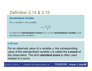 Copyright © 2017 Pearson Education, Ltd. Chapter 3, Slide 46
Definition 3.14 & 3.15
z-Score
For an observed value of a variable x, the corresponding
value of the standardized variable z is called the z-score of
the observation. The term standard score is often used
instead of z-score.
 