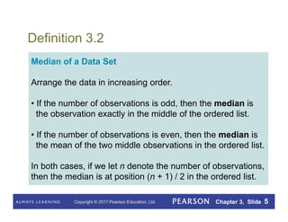 Copyright © 2017 Pearson Education, Ltd. Chapter 3, Slide 5
Definition 3.2
Median of a Data Set
Arrange the data in increasing order.
• If the number of observations is odd, then the median is
the observation exactly in the middle of the ordered list.
• If the number of observations is even, then the median is
the mean of the two middle observations in the ordered list.
In both cases, if we let n denote the number of observations,
then the median is at position (n + 1) / 2 in the ordered list.
 