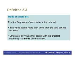 Copyright © 2017 Pearson Education, Ltd. Chapter 3, Slide 6
Definition 3.3
Mode of a Data Set
Find the frequency of each value in the data set.
• If no value occurs more than once, then the data set has
no mode.
• Otherwise, any value that occurs with the greatest
frequency is a mode of the data set.
 