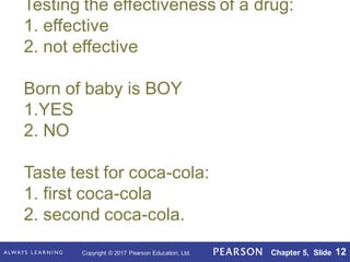 Copyright © 2017 Pearson Education, Ltd. Chapter 5, Slide 12
Testing the effectiveness of a drug:
1. effective
2. not effective
Born of baby is BOY
1.YES
2. NO
Taste test for coca-cola:
1. first coca-cola
2. second coca-cola.
 