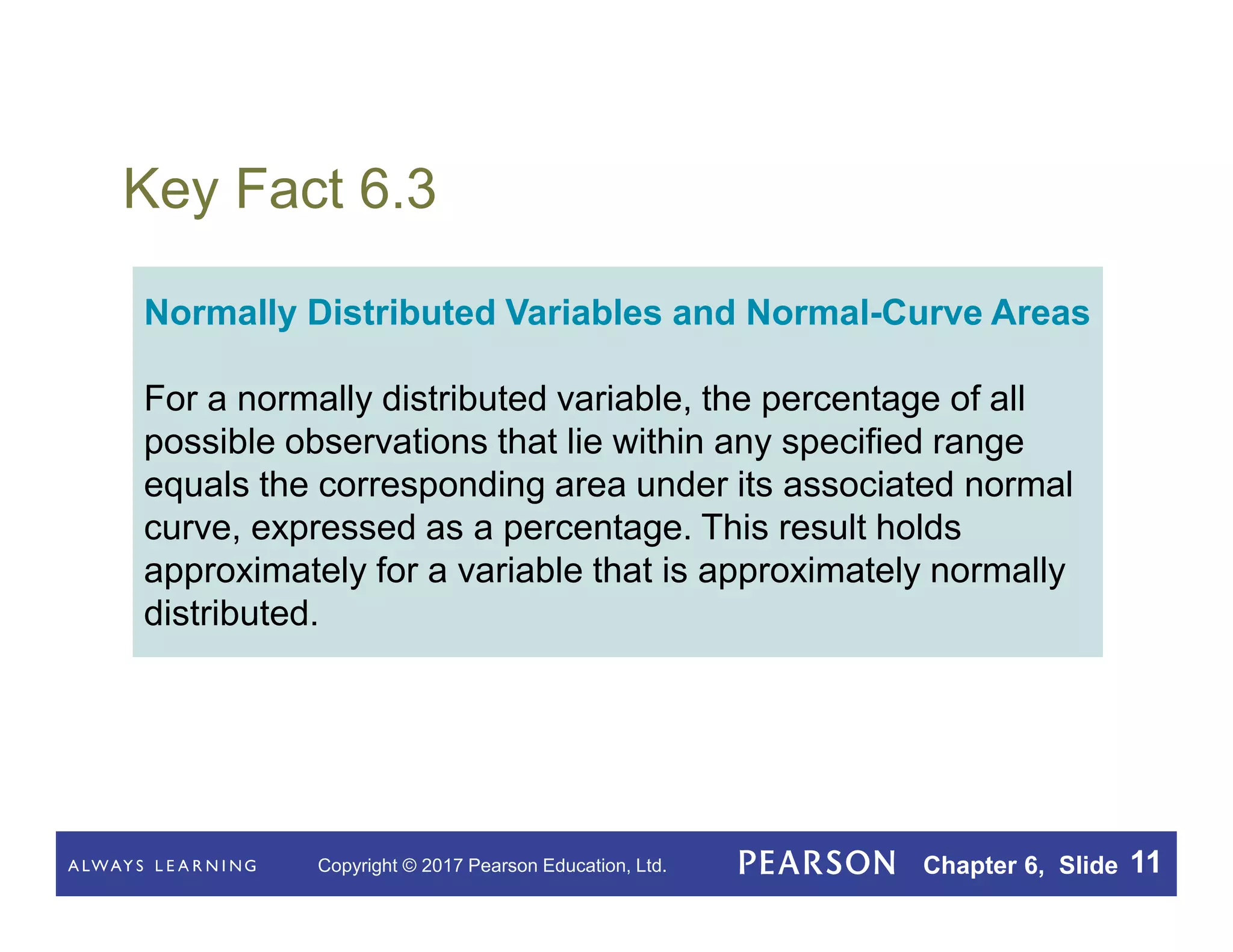 Copyright © 2017 Pearson Education, Ltd. Chapter 6, Slide 11
Key Fact 6.3
Normally Distributed Variables and Normal-Curve Areas
For a normally distributed variable, the percentage of all
possible observations that lie within any specified range
equals the corresponding area under its associated normal
curve, expressed as a percentage. This result holds
approximately for a variable that is approximately normally
distributed.
 