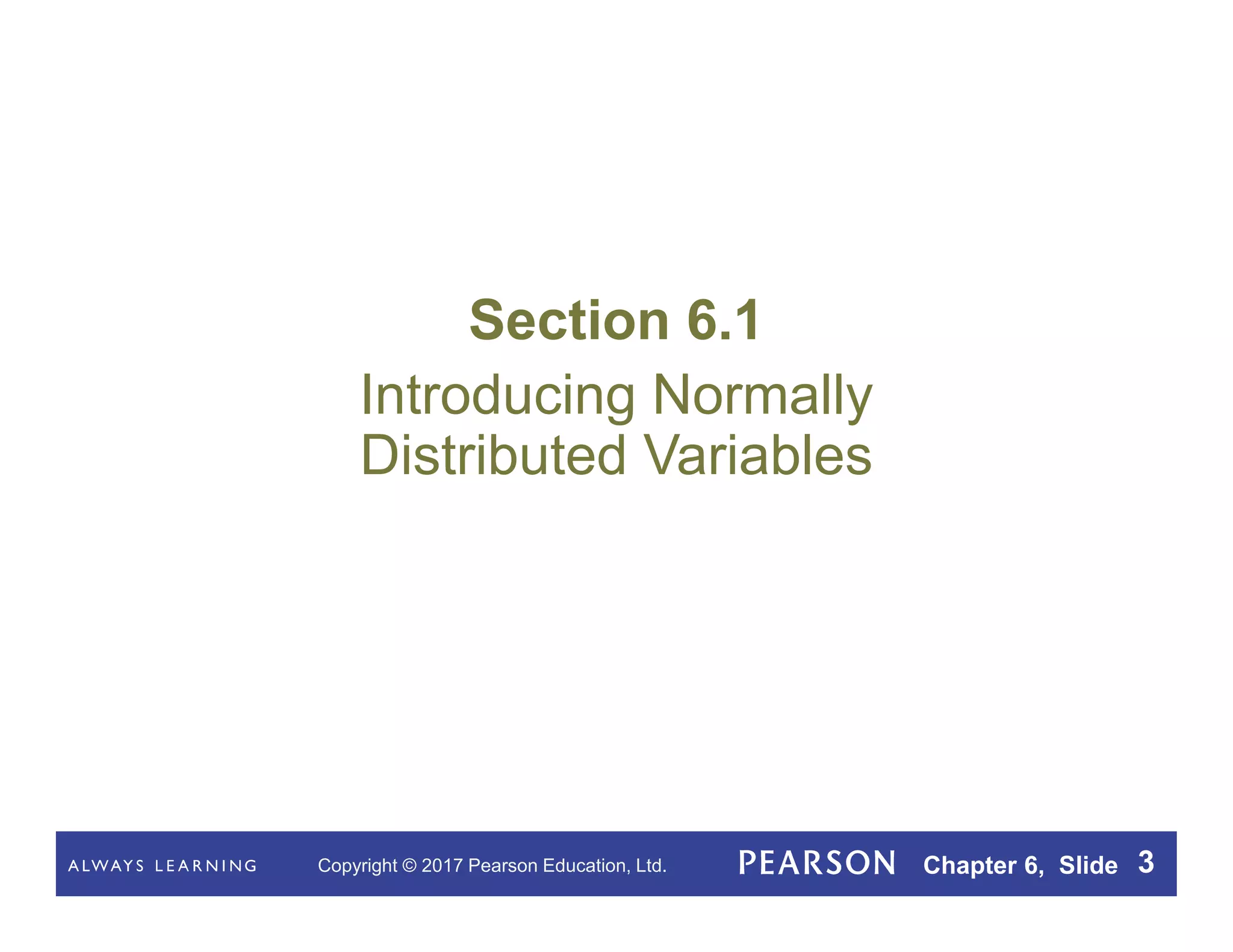 Copyright © 2017 Pearson Education, Ltd. Chapter 6, Slide 3
Section 6.1
Introducing Normally
Distributed Variables
 