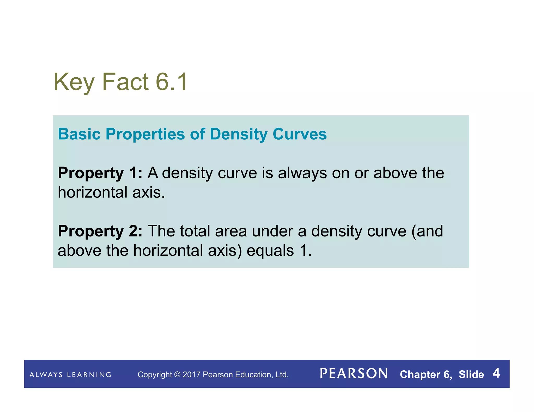 Copyright © 2017 Pearson Education, Ltd. Chapter 6, Slide 4
Key Fact 6.1
Basic Properties of Density Curves
Property 1: A density curve is always on or above the
horizontal axis.
Property 2: The total area under a density curve (and
above the horizontal axis) equals 1.
 