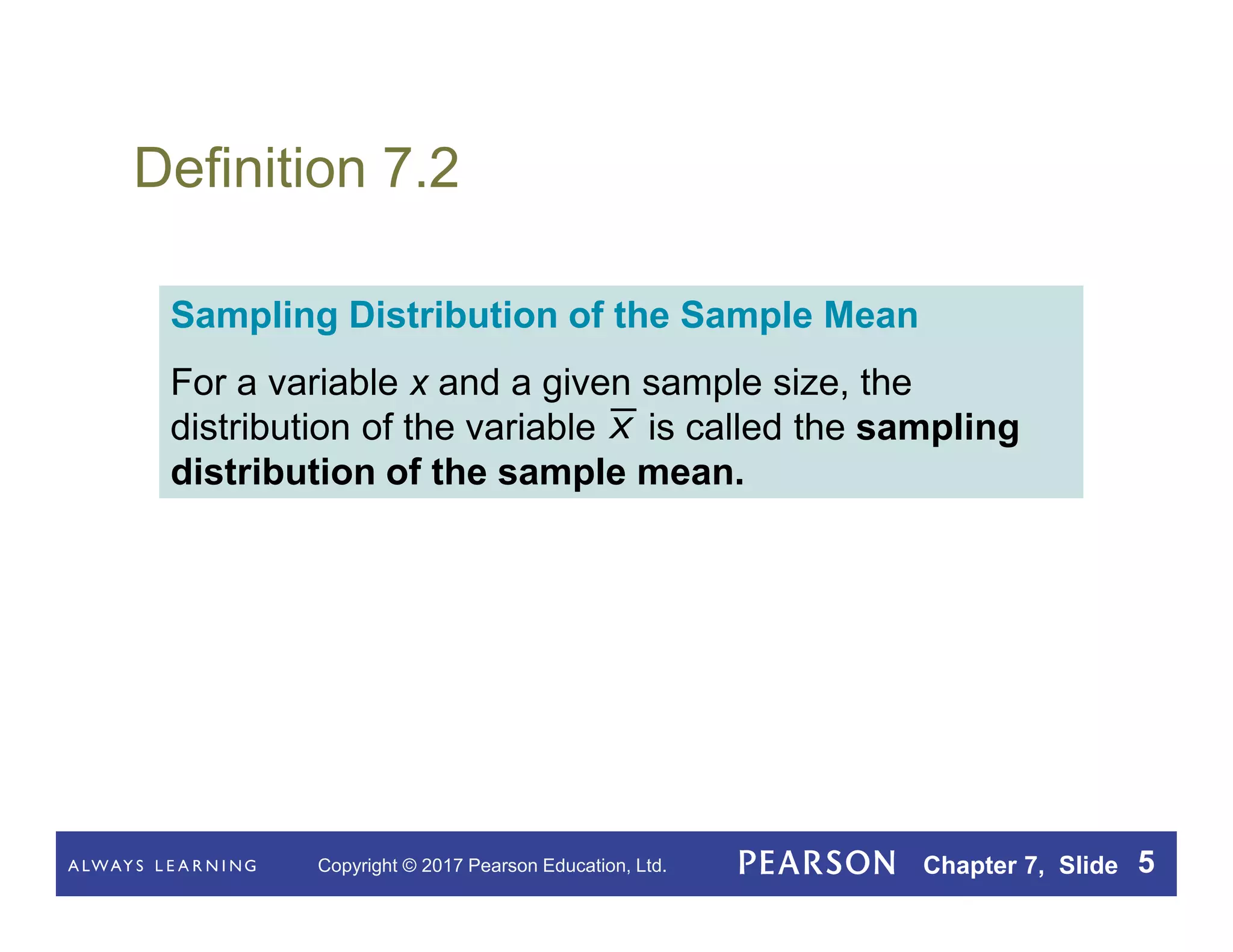 Copyright © 2017 Pearson Education, Ltd. Chapter 7, Slide 5
Definition 7.2
Sampling Distribution of the Sample Mean
For a variable x and a given sample size, the
distribution of the variable is called the sampling
distribution of the sample mean.
x
 
