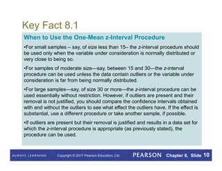 Copyright © 2017 Pearson Education, Ltd. Chapter 8, Slide 10
Key Fact 8.1
When to Use the One-Mean z-Interval Procedure
•For small samples – say, of size less than 15– the z-interval procedure should
be used only when the variable under consideration is normally distributed or
very close to being so.
•For samples of moderate size—say, between 15 and 30—the z-interval
procedure can be used unless the data contain outliers or the variable under
consideration is far from being normally distributed.
•For large samples—say, of size 30 or more—the z-interval procedure can be
used essentially without restriction. However, if outliers are present and their
removal is not justified, you should compare the confidence intervals obtained
with and without the outliers to see what effect the outliers have. If the effect is
substantial, use a different procedure or take another sample, if possible.
•If outliers are present but their removal is justified and results in a data set for
which the z-interval procedure is appropriate (as previously stated), the
procedure can be used.
 