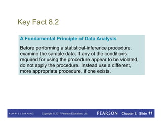 Copyright © 2017 Pearson Education, Ltd. Chapter 8, Slide 11
Key Fact 8.2
A Fundamental Principle of Data Analysis
Before performing a statistical-inference procedure,
examine the sample data. If any of the conditions
required for using the procedure appear to be violated,
do not apply the procedure. Instead use a different,
more appropriate procedure, if one exists.
 