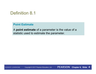 Copyright © 2017 Pearson Education, Ltd. Chapter 8, Slide 4
Definition 8.1
Point Estimate
A point estimate of a parameter is the value of a
statistic used to estimate the parameter.
 