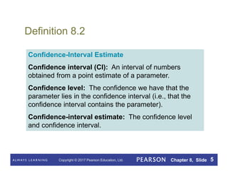 Copyright © 2017 Pearson Education, Ltd. Chapter 8, Slide 5
Definition 8.2
Confidence-Interval Estimate
Confidence interval (CI): An interval of numbers
obtained from a point estimate of a parameter.
Confidence level: The confidence we have that the
parameter lies in the confidence interval (i.e., that the
confidence interval contains the parameter).
Confidence-interval estimate: The confidence level
and confidence interval.
 